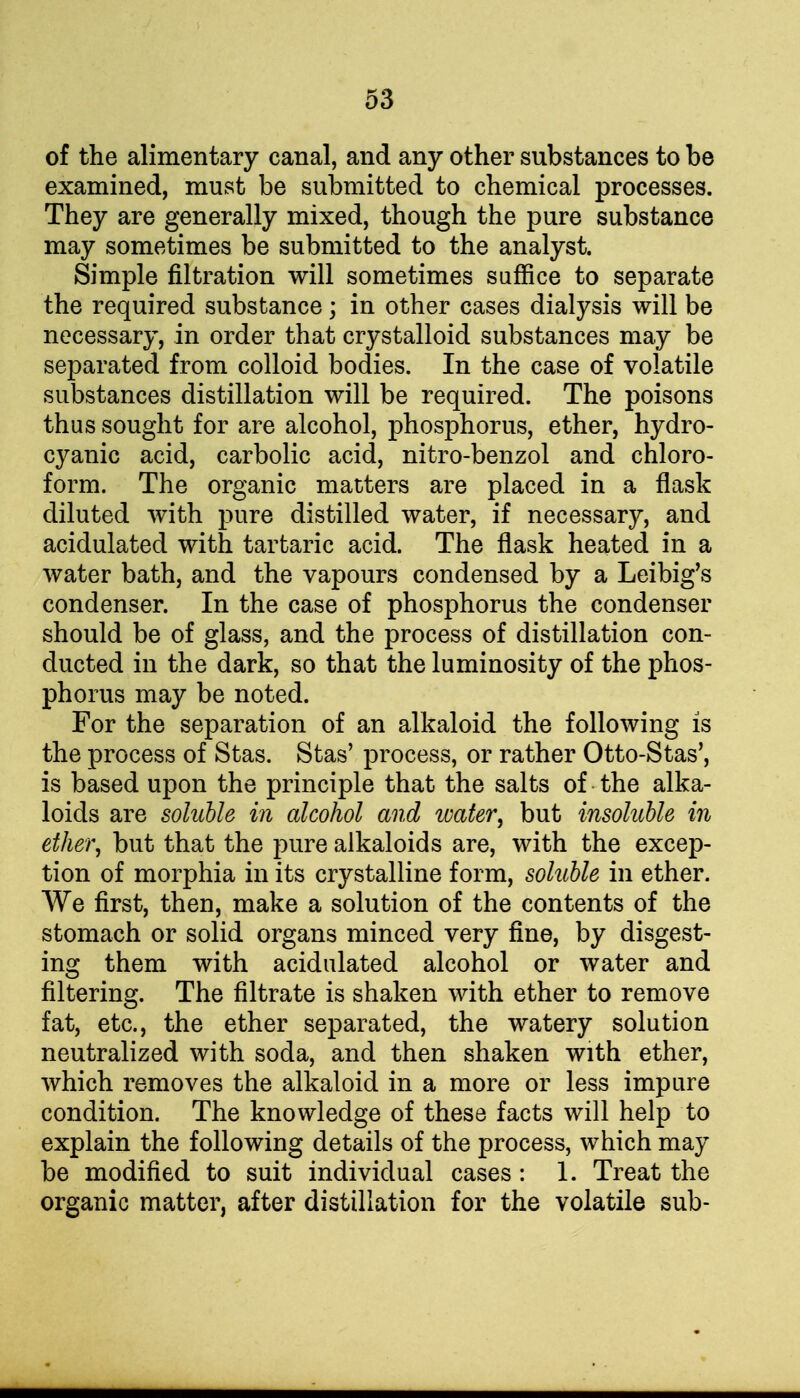 of the alimentary canal, and any other substances to be examined, must be submitted to chemical processes. They are generally mixed, though the pure substance may sometimes be submitted to the analyst. Simple filtration will sometimes suffice to separate the required substance; in other cases dialysis will be necessary, in order that crystalloid substances may be separated from colloid bodies. In the case of volatile substances distillation will be required. The poisons thus sought for are alcohol, phosphorus, ether, hydro- cyanic acid, carbolic acid, nitro-benzol and chloro- form. The organic matters are placed in a flask diluted with pure distilled water, if necessary, and acidulated with tartaric acid. The flask heated in a water bath, and the vapours condensed by a Leibig's condenser. In the case of phosphorus the condenser should be of glass, and the process of distillation con- ducted in the dark, so that the luminosity of the phos- phorus may be noted. For the separation of an alkaloid the following is the process of Stas. Stas' process, or rather Otto-Stas', is based upon the principle that the salts of the alka- loids are soluble in alcohol and water, but insoluble in ether, but that the pure alkaloids are, with the excep- tion of morphia in its crystalline form, soluble in ether. We first, then, make a solution of the contents of the stomach or solid organs minced very fine, by disgest- ing them with acidulated alcohol or water and filtering. The filtrate is shaken with ether to remove fat, etc., the ether separated, the watery solution neutralized with soda, and then shaken with ether, which removes the alkaloid in a more or less impure condition. The knowledge of these facts will help to explain the following details of the process, which may be modified to suit individual cases : 1. Treat the organic matter, after distillation for the volatile sub-