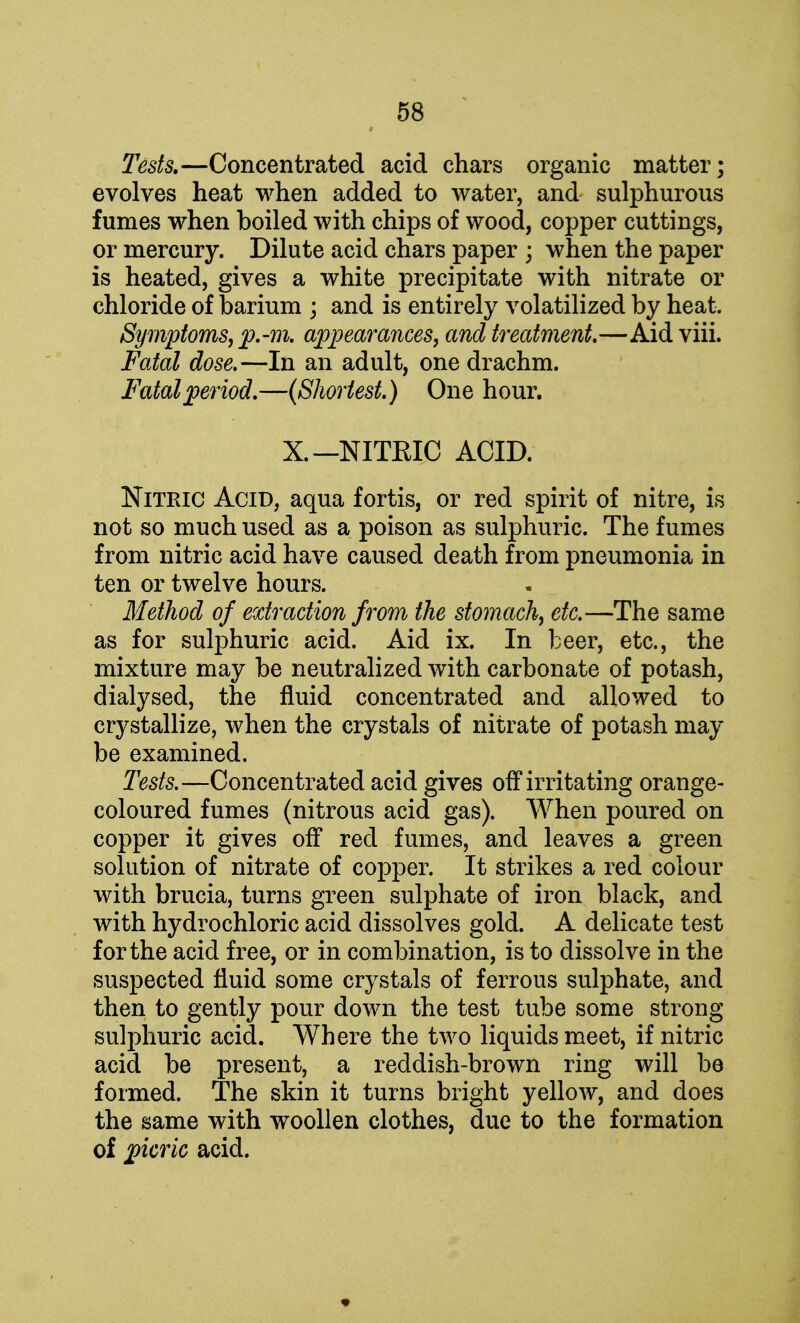 Tests.—Concentrated acid chars organic matter; evolves heat when added to water, and sulphurous fumes when boiled with chips of wood, copper cuttings, or mercury. Dilute acid chars paper ; when the paper is heated, gives a white precipitate with nitrate or chloride of barium ; and is entirely volatilized by heat. Symptoms, p.-m. appearances, and treatment.—Aid viii. Fatal dose.—In an adult, one drachm. Fatal period.—(Shortest.) One hour. X. —NITRIC ACID. Nitric Acid, aqua fortis, or red spirit of nitre, is not so much used as a poison as sulphuric. The fumes from nitric acid have caused death from pneumonia in ten or twelve hours. Method of extraction from the stomach, etc.—The same as for sulphuric acid. Aid ix. In beer, etc., the mixture may be neutralized with carbonate of potash, dialysed, the fluid concentrated and allowed to crystallize, when the crystals of nitrate of potash may be examined. Tests.—Concentrated acid gives off irritating orange- coloured fumes (nitrous acid gas). When poured on copper it gives off red fumes, and leaves a green solution of nitrate of copper. It strikes a red colour with brucia, turns green sulphate of iron black, and with hydrochloric acid dissolves gold. A delicate test for the acid free, or in combination, is to dissolve in the suspected fluid some crystals of ferrous sulphate, and then to gently pour down the test tube some strong sulphuric acid. Where the two liquids meet, if nitric acid be present, a reddish-brown ring will be formed. The skin it turns bright yellow, and does the same with woollen clothes, due to the formation of picric acid.