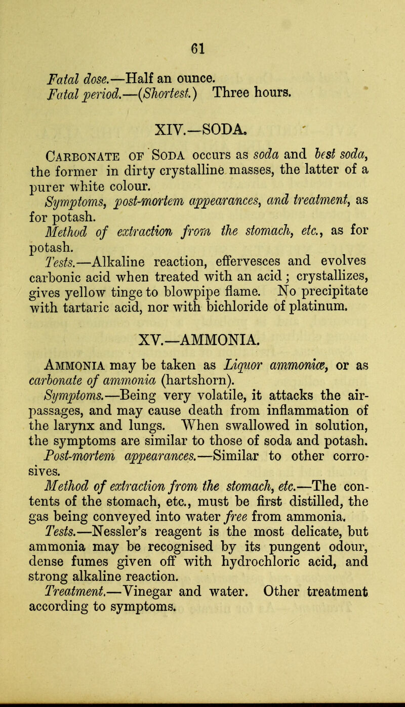 Fatal dose.—Half an ounce. Fatal period.—(Shortest.) Three hours. XIV.—SODA, Carbonate of Soda occurs as soda and lest soda, the former in dirty crystalline masses, the latter of a purer white colour. Symptoms, post-mortem appearances, and treatment, as for potash. Method of extraction from the stomach, etc., as for potash. Tests.—Alkaline reaction, effervesces and evolves carbonic acid when treated with an acid; crystallizes, gives yellow tinge to blowpipe flame. No precipitate with tartaric acid, nor with bichloride of platinum. XV.—AMMONIA. Ammonia may be taken as Liquor ammonice, or as carbonate of ammonia (hartshorn). Symptoms.—Being very volatile, it attacks the air- passages, and may cause death from inflammation of the larynx and lungs. When swallowed in solution, the symptoms are similar to those of soda and potash. Post-mortem appearances.—Similar to other corro- sives. Method of extraction from the stomach, etc.—The con- tents of the stomach, etc., must be first distilled, the gas being conveyed into water free from ammonia. Tests.—Nessler's reagent is the most delicate, but ammonia may be recognised by its pungent odour, dense fumes given off with hydrochloric acid, and strong alkaline reaction. Treatment.—Vinegar and water. Other treatment according to symptoms.