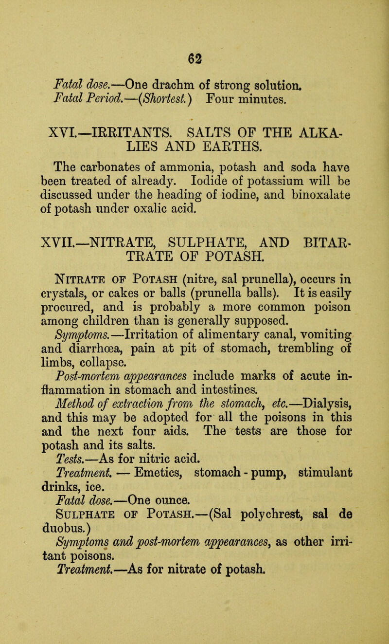 Fatal dose.—One drachm of strong solution. Fatal Period.—(Shortest.) Four minutes. XVI.—IRRITANTS. SALTS OP THE ALKA- LIES AND EARTHS. The carbonates of ammonia, potash and soda have been treated of already. Iodide of potassium will be discussed under the heading of iodine, and binoxalate of potash under oxalic acid. XVII.—NITRATE, SULPHATE, AND BITAR- TRATE OF POTASH. Nitrate of Potash (nitre, sal prunella), occurs in crystals, or cakes or balls (prunella balls). It is easily procured, and is probably a more common poison among children than is generally supposed. Symptoms.—Irritation of alimentary canal, vomiting and diarrhoea, pain at pit of stomach, trembling of limbs, collapse. Post-mortem appearances include marks of acute in- flammation in stomach and intestines. Method of extraction from the stomach, etc.—Dialysis, and this may be adopted for all the poisons in this and the next four aids. The tests are those for potash and its salts. Tests.—As for nitric acid. Treatment — Emetics, stomach - pump, stimulant drinks, ice. Fatal dose.—One ounce. Sulphate of Potash.—(Sal polychrest, sal de duobus.) Symptoms and post-mortem appearances, as other irri- tant poisons. Treatment—As for nitrate of potash.