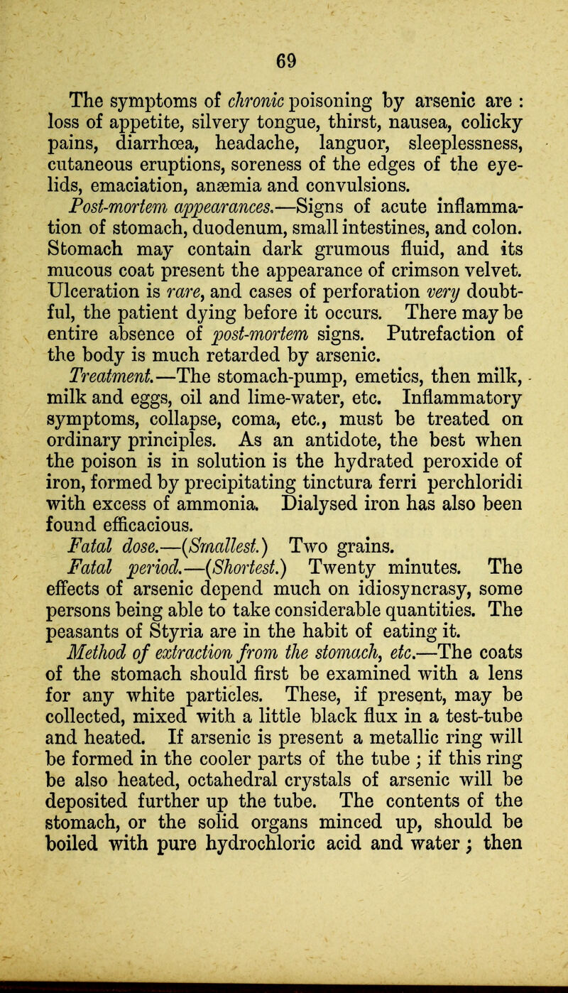 The symptoms of chronic poisoning by arsenic are : loss of appetite, silvery tongue, thirst, nausea, colicky pains, diarrhoea, headache, languor, sleeplessness, cutaneous eruptions, soreness of the edges of the eye- lids, emaciation, anaemia and convulsions. Post-mortem appearances,—Signs of acute inflamma- tion of stomach, duodenum, small intestines, and colon. Stomach may contain dark grumous fluid, and its mucous coat present the appearance of crimson velvet. Ulceration is rare, and cases of perforation very doubt- ful, the patient dying before it occurs. There may be entire absence of post-mortem signs. Putrefaction of the body is much retarded by arsenic. Treatment—The stomach-pump, emetics, then milk, milk and eggs, oil and lime-water, etc. Inflammatory symptoms, collapse, coma, etc., must be treated on ordinary principles. As an antidote, the best when the poison is in solution is the hydrated peroxide of iron, formed by precipitating tinctura ferri perchloridi with excess of ammonia. Dialysed iron has also been found efficacious. Fatal dose.—(Smallest.) Two grains. Fatal period.—(Shortest.) Twenty minutes. The effects of arsenic depend much on idiosyncrasy, some persons being able to take considerable quantities. The peasants of Styria are in the habit of eating it. Method of extraction from the stomach, etc.—The coats of the stomach should first be examined with a lens for any white particles. These, if present, may be collected, mixed with a little black flux in a test-tube and heated. If arsenic is present a metallic ring will be formed in the cooler parts of the tube ; if this ring be also heated, octahedral crystals of arsenic will be deposited further up the tube. The contents of the stomach, or the solid organs minced up, should be boiled with pure hydrochloric acid and water; then