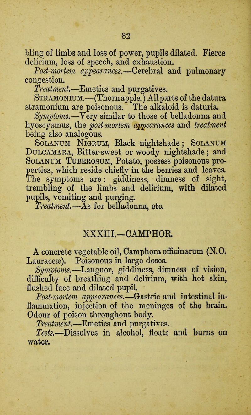 bling of limbs and loss of power, pupils dilated. Fierce delirium, loss of speech, and exhaustion. Post-mortem appearances.—Cerebral and pulmonary congestion. Treatment—Emetics and purgatives. Stramonium.—(Thorn apple.) All parts of the datura stramonium are poisonous. The alkaloid is daturia. Symptoms.—Very similar to those of belladonna and hyoscyamus, the post-mortem appearances and treatment being also analogous. Solanum Nigrum, Black nightshade; Solanum Dulcamara, Bitter-sweet or woody nightshade; and Solanum Tuberosum, Potato, possess poisonous pro- perties, which reside chiefly in the berries and leaves. The symptoms are: giddiness, dimness of sight, trembling of the limbs and delirium, with dilated pupils, vomiting and purging. Treatment—As for belladonna, etc. XXXIII.—CAMPHOR. A concrete vegetable oil, Camphora officinarum (N.O. Lauraceae). Poisonous in large doses. Symptoms.—Languor, giddiness, dimness of vision, difficulty of breathing and delirium, with hot skin, flushed face and dilated pupil. Post-mortem appearances.—Gastric and intestinal in- flammation, injection of the meninges of the brain. Odour of poison throughout body. Treatment.—Emetics and purgatives. Tests.—Dissolves in alcohol, floats and burns on water.