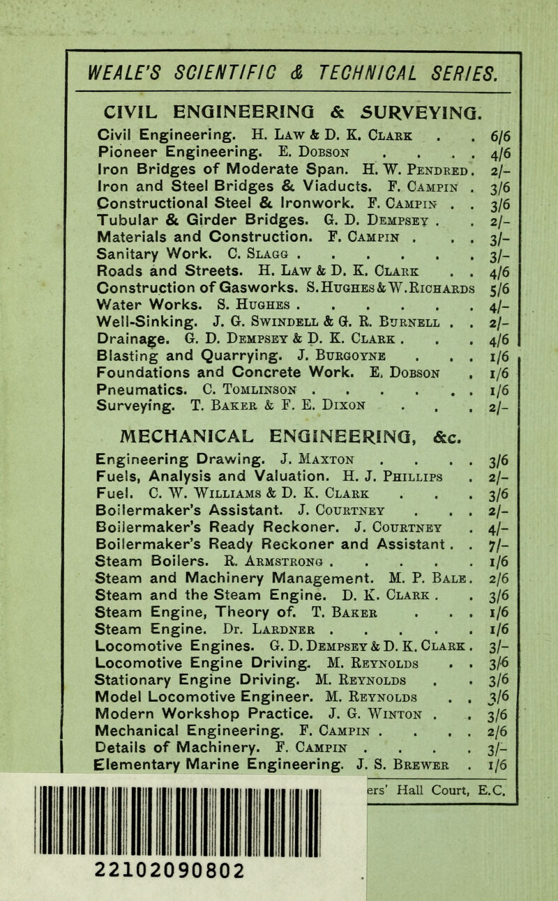 CIVIL ENGINEERING & SURVEYING. Civil Engineering. H. Law & D. K. Clark . . 6/6 Pioneer Engineering. E. Dobson . ... 4/6 Iron Bridges of Moderate Span. H. W. Pendred. 2/- Iron and Steel Bridges & Viaducts. F. Campin . 3/6 Constructional Steel & Ironwork. F. Campin . . 3/6 Tubular & Girder Bridges. G. D. Dempsey . . 2/- Materlals and Construction. F. Campin . • . 3/- Sanitary Work. C. Slagg 3/- Roads and Streets. H. Law & D. K. Clahk . . 4/6 Construction of Gasworks. S. Hughes&W.Richards 5/6 Water Works. S. Hughes 4/- Well-Sinking. J. G. Swindell & G. R. Burnell . . 2/- Draina^e. G. D. Dempsey & D. K. Clark . . .4/6 Blasting and Quarrying. J. Burgoyne . . . 1/6 Foundations and Concrete Work. E, Dobson . 1/6 Pneunnatics. C. Tomlinson . . . ... 1/6 Surveying. T. Baker & F. E. Dixon . . . 2/- MECHANICAL ENGINEERING, &c. Engineering Drawing. J. Maxton . . . . 3/6 Fuels, Analysis and Valuation. H. J. Phillips . 2/- Fuel. C. W. Williams & D. K. Clark . . . 3/6 Boilermaker's Assistant. J. Courtney . . . 2/- Boijermaker's Ready Reckoner. J. Courtney . 4/- Boilermaker's Ready Reckoner and Assistant. . 7/- Steam Boilers. R. Armstrong 1/6 Steam and Machinery Management. M. P. Bale. 2/6 Steam and the Steam Engine. D. K. Clark . . 3/6 Steam Engine, Theory of. T. Baker . . . 1/6 Steam Engine. Dr. Lardner 1/6 Locomotive Engines. G. D. Dempsey & D. K. Clark . 3/- Locomotive Engine Driving. M. Reynolds . . 3/6 Stationary Engine Driving. M. Reynolds . . 3/6 Model Locomotive Engineer. M. Reynolds . . 3/6 Modern Workshop Practice. J. G. Winton . , 3/6 Mechanical Engineering. F. Campin . . . . 2/6 Details of Machinery. F. Campin . . . . 3/- Elementary Marine Engineering. J. S. Brewer . 1/6 ers' Hall Court, E.C, 22102090802