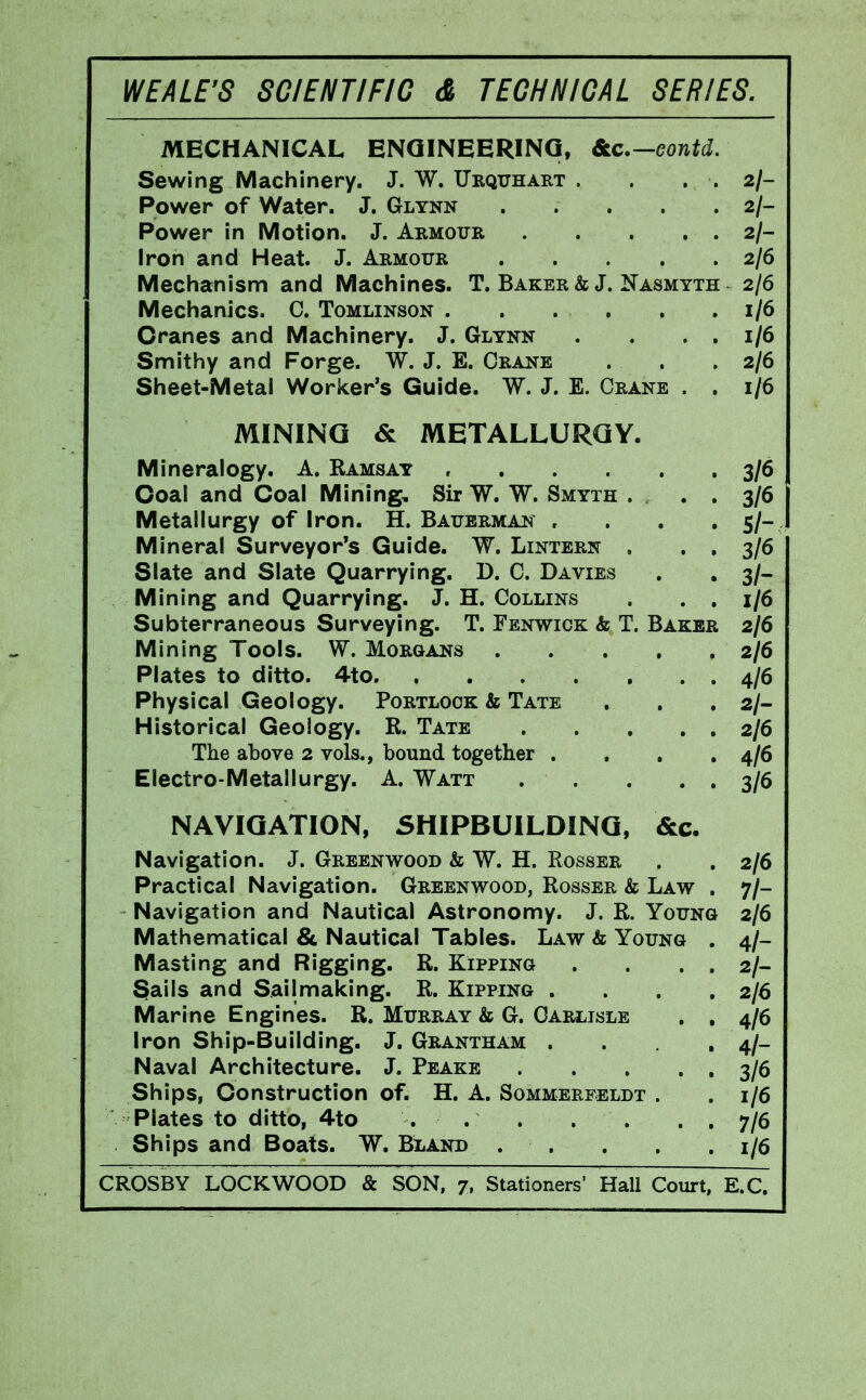 MECHANICAL ENQINEERINQ, 6ic.—Gontd. Sewing Machinery. J. W. Urquhart . . . . 2/- Power of Water. J. Glynn 2/- Power in Motion. J. Armour 2/- Iron and Heat. J. Armour 2/6 Meciianism and Machines. T. Baker & J. Nasmyth 2/6 Mechanics. C. Tomlinson . . . . . .1/6 Cranes and Machinery. J. Glynn . . . . 1/6 Smithy and Forge. W. J. E. Crane . . .2/6 Sheet-Metal Worker's Guide. W. J. E. Crane . , 1/6 MINING & METALLURGY. Mineralogy. A. Ramsay , 3/6 Coal and Coal Mining, Sir W. W. Smyth . • • 3/6 Metallurgy of Iron. H. Baubrman , . , . 5/- Mineral Surveyor's Guide. W. Lintern . . , 3/6 Slate and Slate Quarrying. D. C. Davies . . 3/- Mining and Quarrying. J. H. Collins . , , 1)6 Subterraneous Surveying. T. Fenwiok & T. Baker 2/6 Mining Tools. W. Morgans 2/6 Plates to ditto. 4to 4/6 Physical Geology. Portlook & Tate . . . 2/- Historical Geology. R. Tate 2/6 The above 2 vols., bound together .... 4/6 Electro-Metallurgy. A. Watt . . . . . 3/6 NAVIGATION, SHIPBUILDING, &c. Navigation. J. Greenwood & W. H. Rosser . , 2/6 Practical Navigation. Greenwood, Rosser & Law . 7/- Navigation and Nautical Astronomy. J. R. Young 2/6 Mathematical & Nautical Tables. Law & Young . 4/- Masting and Rigging. R. Kipping . . . . 2/- 3ails and Sail making. R. Kipping . . . .2/6 Marine Engines. R. Murray & G. Carlisle , , 4/6 Iron Ship-Building. J. Grantham . . . 4/- Naval Architecture. J. Peake . . . • • 3/6 Ships, Construction of. H. A. Sommerfeldt . .1/6 Plates to ditto, 4to . . . . , . . 7/6 Ships and Boats. W. Bland . . . . , 1/6