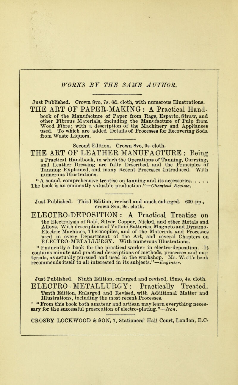 WORKS BY THE SAME AUTHOR. Just Published. Crown 8vo, 7s. 6d. cloth, with numerous Illustrations. THE AKT OF PAPER-MAKING-: A Practical Hand- book of the Manufacture of Paper from Eags, Esparto, Straw, and other Fibrous Materials, including the Manufacture of Pulp from Wood Fibre; with a description of the Machinery and Appliances used. To which are added Details of Processes for Recoyering Soda from Waste Liquors. Second Edition. Crown 8vo, 9s. cloth. THE ART OF LEATHER MANUFACTURE : Being a Practical Handbook, in which the Operations of Tanning, Currying, and Leather Dressing are fully Described, and the Principles of Tanning Explained, and many Eecent Processes Introduced. With numerous Illustrations.  A sound, comprehensive treatise on tanning and its accessories The book is an eminently valuable production.—Chemical Bevieto. Just Published. Third Edition, revised and much enlarged. 600 pp., crown 8vo, 9s. cloth. ELECTRO-DEPOSITION : A Practical Treatise on the Electrolysis of Gold, Silver, Copper, Nickel, and other Metals and Alloys. With descriptions of Voltaic Batteries, Magneto and Dynamo- Electric Machines, Thermopiles, and of the Materi ils and Processes used in every Department of the Art, and several Chapters on ELECTRO-METALLURGY. With numerous Illustrations.  Eminently a book for the practical worker in electro-deposition. It contains minute and practical descriptions of methods, processes and ma- terials, as actually pursued and used in the workshop. Mr. Watt's book recommends itself to all interested in its subjects.—Engineer. Just Published. Ninth Edition, enlarged and revised, 12mo, 4s. cloth. ELECTRO - METALLURGY : Practically Treated. Tenth Edition, Enlarged and Revised, with Additional Matter and Illustrations, including the most recent Processes. '  From this book both amateur and artisan may learn everything neces- sary for the successful prosecution of electro-plating.—Iron.