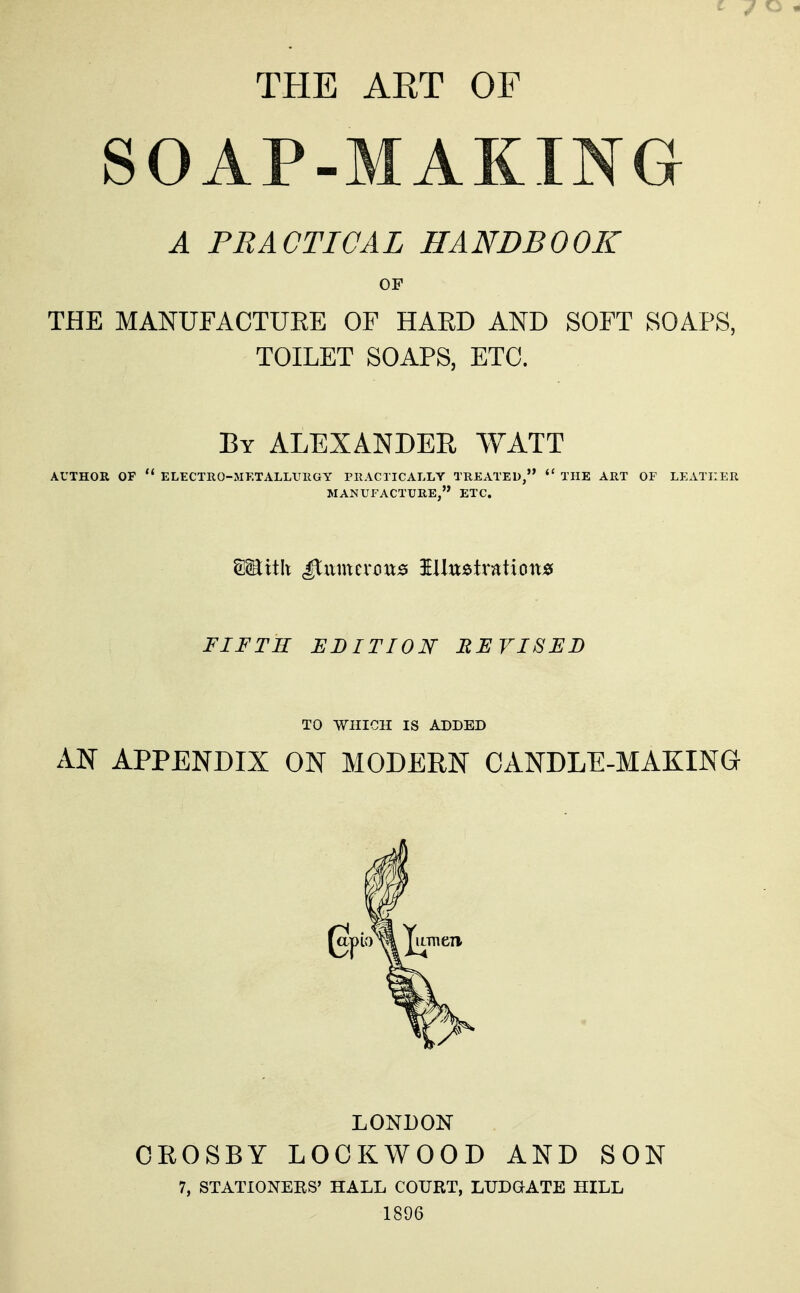 THE ART OF SOAP-MAKING A PRACTICAL HANDBOOK OF THE MANUFACTUEE OF HAED AND SOFT SOAPS, TOILET SOAPS, ETC. By ALEXANDER WATT AUTHOR OF  ELECTRO-MKTALLUIIGY FKACTICALLY TREATED,  THE ART OF LEATHER MANUFACTURE, ETC. FIFTH EDITION REVISED TO WHICH IS ADDED AN APPENDIX ON MODERN CANDLE-MAKING LONDON OEOSBY LOCKWOOD AND SON 7, STATIONERS' HALL COURT, LUDQATE HILL 1896