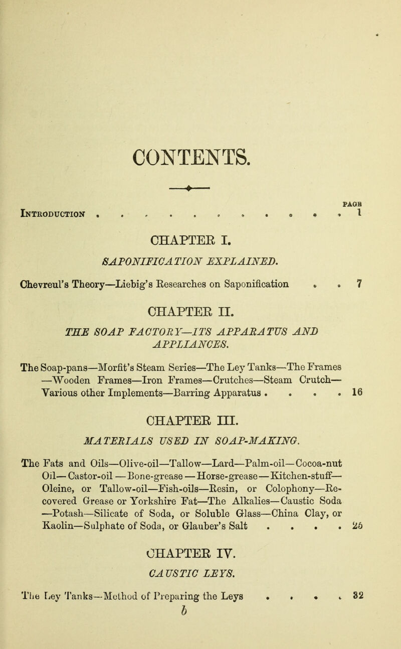 CONTENTS. # PAGH Introduction .....^^.^^^l CHAPTEE I. SAPONIFICATION EXPLAINED. Chevreul's Theory—Liebig's Eesearches on Saponification • . 7 CHAPTEE II. TEE SOAP FACTORY—ITS APPARATUS AND APPLIANCES. The Soap-pans—Morfit's Steam Series—The Ley Tanks—The Frames —Wooden Frames—Iron Frames—Crutches—Steam Crutch— Various other Implements—Barring Apparatus . . . .16 CHAPTEE III. MATERIALS USED IN SOAP-MAKING. The Fats and Oils—Olive-oil—Tallow—Lard—Palm-oil—Cocoa-nut Oil— Castor-oil —Bone-grease —Horse-grease—Kitchen-stuff— Oleine, or Tallow-oil—Fish-oils—Eesin, or Colophony—Re- covered Grease or Yorkshire Fat—The Alkalies—Caustic Soda —Potash—Silicate of Soda, or Soluble Glass—China Clay, or Kaolin—Sulphate of Soda, or Glauber's Salt . . • .26 CHAPTEE ly. CA US TIC LEYS. The Ley Tanks—Method of Preparing the Leys • • ♦ c 32 b