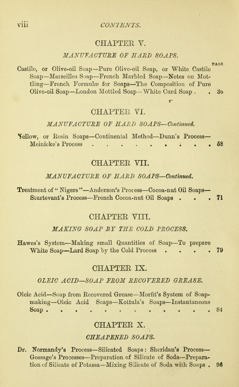 CHAPTEH Y. MANUFACTURE OF HARD SOAPS. PAGE Castilo, or Olive-oil Soap—Pure Olive-oil Soap, or White Castile Soap—Marseilles Soap—French Marbled Soap—Notes on Mot- tling—French Formulae for Soaps—The Composition of Pure Olive-oil Soap—London Mottled Soap—White Curd Soap . , 3b OHAPTEE VI. MANUFACTURE OF HAEB SOARS—Continued. bellow, or Eesin Soaps—Continental Method—Dunn's Process— Meinicke's Process ; • • 68 CHAPTEE VII. MANUFACTURE OF EARD SOAPS—Continued, Treatment of  Mgers —Anderson's Process—Cocoa-nut Oil Soaps— Sturtevant's Process—French Cocoa-nut Oil Soaps . • .71 OHAPTEE VIIT. MAKING SOAP BY THE COLE PROCESS. Hawes's System—Making small Quantities of Soap—To prepare White Soap—Lard Soap by the Cold Process . . . ,79 CHAPTEE IX. OLEIC ACIE—SOAP FROM RECOVERED GREASE. Oleic Acid—Soap from Eecovered Grease—Morfit's System of Soap- making—Oleic Acid Soaps—Koitula's Soaps—Instantaneous Soap . 84 CHAPTEE X. CHEAPENED SOAPS. Dr. Normandy's Process—Silicated Soaps : Sheridan's Process— Gossage's Processes—Preparation of Silicate of Soda—Prepara- tion of Silicate of Potassa—Mixing Silicate of Soda with Soaps . 96