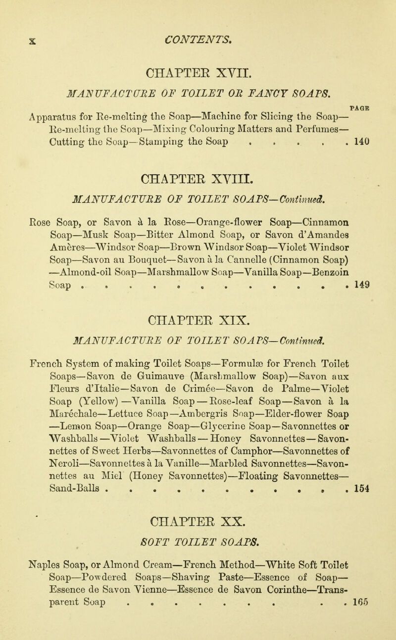 CHAPTEE XYII. MANUFAGTCEE OF TOILET OR FANCY SOAPS. PAGE Apparatus for Re-melting the Soap—Machine for Slicing the Soap— Ee-melting the Soap—Mixing Colouring- Matters and Perfumes— Cutting the Soap—Stamping the Soap , , . . . 140 CHAPTEE XVIII. MANUFACTUHE OF TOILET SOAPS—Continued. Rose Soap, or Savon a la Rose—Orange-flower Soap—Cinnamon Soap—Musk Soap—Bitter Almond Soap, or Savon d'Amandes Ameres—Windsor Soap—Brown Windsor Soap—Violet Windsor Soap—Savon au Bouquet—Savon a la Cannelle (Cinnamon Soap) —Almond-oil Soap—Marshmallow Soap—Vanilla Soap—Benzoin Soap 149 CHAPTEE XIX. MANUFACTURE OF TOILET SOAPS—Continued. French System of making Toilet Soaps—Formula) for French Toilet Soaps—Savon de Guimauve (MarsLmallow Soap)—Savon aux Fleurs d'ltalie—Savon de Crimee—Savon de Palme—Violet Soap (Yellow)—Vanilla Soap — Rose-leaf Soap—Savon a la Marechale—Lettuce Soap—Ambergris Soap—Elder-flower Soap —Lemon Soap—Orange Soap—Glycerine Soap—Savonnettes or Washhalls—Violet Washballs — Honey Savonnettes—Savon- nettes of Sweet Herbs—Savonnettes of Camphor—Savonnettes of Neroli—Savonnettes a la Vanille—Marbled Savonnettes—Savon- nettes au Miel (Honey Savonnettes)—Floating Savonnettes— Sand-Balls . 154 CHAPTEE XX. SOFT TOILET SOAPS. Naples Soap, or Almond Cream—French Method—White Soft Toilet Soap—Powdered Soaps—Shaving Paste—Essence of Soap— Essence de Savon Vienne—Essence de Savon Corinthe—Trans- parent Soap . , 165