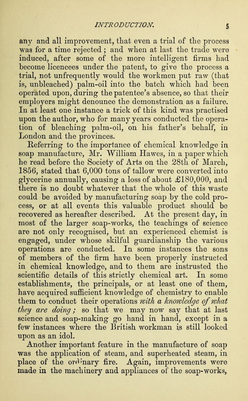 any and all improvement, that even a trial of the process was for a time rejected ; and when at last the trade were induced, after some of the more intelligent firms had become licencees under the patent, to give the process a trial, not unfrequently would the workmen put raw (that is, unbleached) palm-oil into the batch which had been operated upon, during the patentee's absence, so that their employers might denounce the demonstration as a failure. In at least one instance a trick of this kind was practised upon the author, who for many years conducted the opera- tion of bleaching palm-oil, on his father's behalf, in London and the provinces. Referring to the importance of chemical knowledge in soap manufacture, Mr. William Hawes, in a paper which he read before the Society of Arts on the 28th of March, 1856, stated that 6,000 tons of tallow were converted into glycerine annually, causing a loss of about £180,000, and there is no doubt whatever that the whole of this waste could be avoided by manufacturing soap by the cold pro- cess, or at all events this valuable product should be recovered as hereafter described. At the present day, in most of the larger soap-works, the teachings of science are not only recognised, but an experienced chemist is engaged, under whose skilful guardianship the various operations are conducted. In some instances the sons of members of the firm have been properly instructed in chemical knowledge, and to them are instrusted the scientific details of this strictly chemical art. In some establishments, the principals, or at least one of them, have acquired sufficient knowledge of chemistry to enable them to conduct their operations with a knowledge of what they are doing; so that we may now say that at last science and soap-making go hand in hand, except in a few instances where the British workman is still looked upon as an idol. Another important feature in the manufacture of soap was the application of steam, and superheated steam, in place of the ordinary fire. Again, improvements were made in the machinery and appliances of the soap-works,