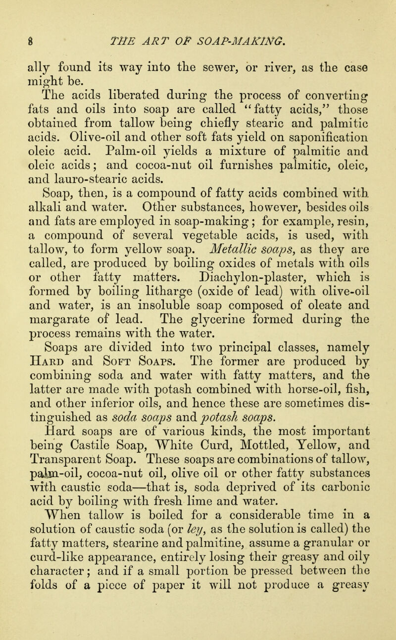 ally found its way into the sewer, or river, as the case might be. The acids liberated during the process of converting fats and oils into soap are called fatty acids, those obtained from tallow being chiefly stearic and palmitic acids. Olive-oil and other soft fats yield on saponification oleic acid. Palm-oil yields a mixture of palmitic and oleic acids; and cocoa-nut oil furnishes palmitic, oleic, and lauro-stearic acids. Soap, then, is a compound of fatty acids combined with alkali and water. Other substances, however, besides oils and fats are employed in soap-making ; for example, resin, a compound of several vegetable acids, is used, with tallow, to form yellow soap. Metallic soaps, as they are called, are produced by boiling oxides of metals with oils or other fatty matters. Diachylon-plaster, which is formed by boiling litharge (oxide of lead) with olive-oil and water, is an insoluble soap composed of oleate and margarate of lead. The glycerine formed during the process remains with the water. Soaps are divided into two principal classes, namely Hard and Soft Soaps. The former are produced by combining soda and water with fatty matters, and the latter are made with potash combined with horse-oil, fish, and other inferior oils, and hence these are sometimes dis- tinguished as soda soaps and potash soaps. Hard soaps are of various kinds, the most important being Castile Soap, White Curd, Mottled, Yellow, and Transparent Soap. These soaps are combinations of tallow, palm-oil, cocoa-nut oil, olive oil or other fatty substances with caustic soda—that is, soda deprived of its carbonic acid by boiling with fresh lime and water. When tallow is boiled for a considerable time in a solution of caustic soda (or leijy as the solution is called) the fatty matters, stearine and palmitine, assume a granular or curd-like appearance, entirely losing their greasy and oily character; and if a small portion be pressed between the folds of a piece of paper it will not produce a greasy