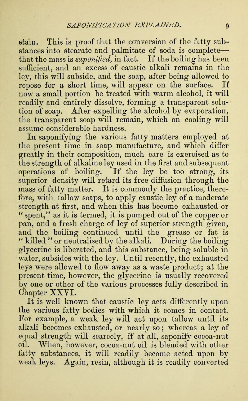 &tain. This is proof that the conversion of the fatty sub- stances into stearate and palmitate of soda is complete— that the mass is saponified^ in fact. If the boiling has been sufficient, and an excess of caustic alkali remains in the ley, this will subside, and the soap, after being allowed to repose for a short time, will appear on the surface. If now a small portion be treated with warm alcohol, it will readily and entirely dissolve, forming a transparent solu- tion of soap. After expelling the alcohol by evaporation, the transparent soap will remain, which on cooling will assume considerable hardness. In saponifying the various fatty matters employed at the present time in soap manufacture, and which differ greatly in their composition, much care is exercised as to the strength of alkaline ley used in the first and subsequent operations of boiling. If the ley be too strong, its superior density will retard its free diffusion through the mass of fatty matter. It is commonly the practice, there- fore, with tallow soaps, to apply caustic ley of a moderate strength at first, and when this has become exhausted or spent, as it is termed, it is pumped out of the copper or pan, and a fresh charge of ley of superior strength given, and the boiling continued until the grease or fat is killed or neutralised by the alkali. During the boiling glycerine is liberated, and this substance, being soluble in water, subsides with the ley. Until recently, the exhausted leys were allowed to flow away as a waste product; at the present time, however, the glycerine is usually recovered by one or other of the various processes fully described in Chapter XXVI. It is well known that caustic ley acts differently upon the various fatty bodies with which it comes in contact. For example, a weak ley will act upon tallow until its alkali becomes exhausted, or nearly so; whereas a ley of equal strength will scarcely, if at all, saponify cocoa-nut oil. When, however, cocoa-nut oil is blended with other fatty substances, it will readily become acted upon by weak leys. Again, resin, although it is readily converted