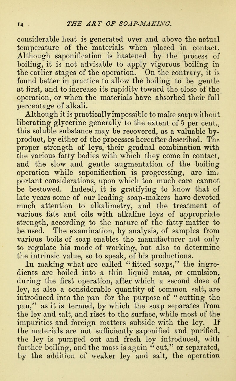 considerable heat is generated over and above the actual temperature of the materials when placed in contact. Although saponification is hastened by the process of boiling, it is not advisable to apply vigorous boiling in the earlier stages of the operation. On the contrary, it is found better in practice to allow the boiling to be gentle at first, and to increase its rapidity toward the close of the operation, or when the materials have absorbed their full percentage of alkali. Although it is practically impossible to make soap without liberating glycerine generally to the extent of 5 per cent., this soluble substance may be recovered, as a valuable hy- product, by either of the processes hereafter described. Ths proper strength of leys, their gradual combination with the various fatty bodies with which they come in contact, and the slow and gentle augmentation of the boiling operation while saponification is progressing, are imr portant considerations, upon which too much care cannot be bestowed. Indeed, it is gratifying to know that of late years some of our leading soap-makers have devoted much attention to alkalimetry, and the treatment of various fats and oils with alkaline leys of appropriate strength, according to the nature of the fatty matter to be used. The examination, by analysis, of samples from various boils of soap enables the manufacturer not only to regulate his mode of working, but also to determine the intrinsic value, so to speak, of his productions. In making what are called fitted soaps, the ingre- dients are boiled into a thin liquid mass, or emulsion, during the first operation, after which a second dose of ley, as also a considerable quantity of common salt, are introduced into the pan for the purpose of  cutting the pan,'' as it is termed, by which the soap separates from the ley and salt, and rises to the surface, while most of the impurities and foreign matters subside with the ley. If the materials are not sufficiently saponified and purified, the ley is pumped out and fresh ley introduced, with further boiling, and the mass is again  cut, or separated, by the addition of weaker ley and salt^ the operation