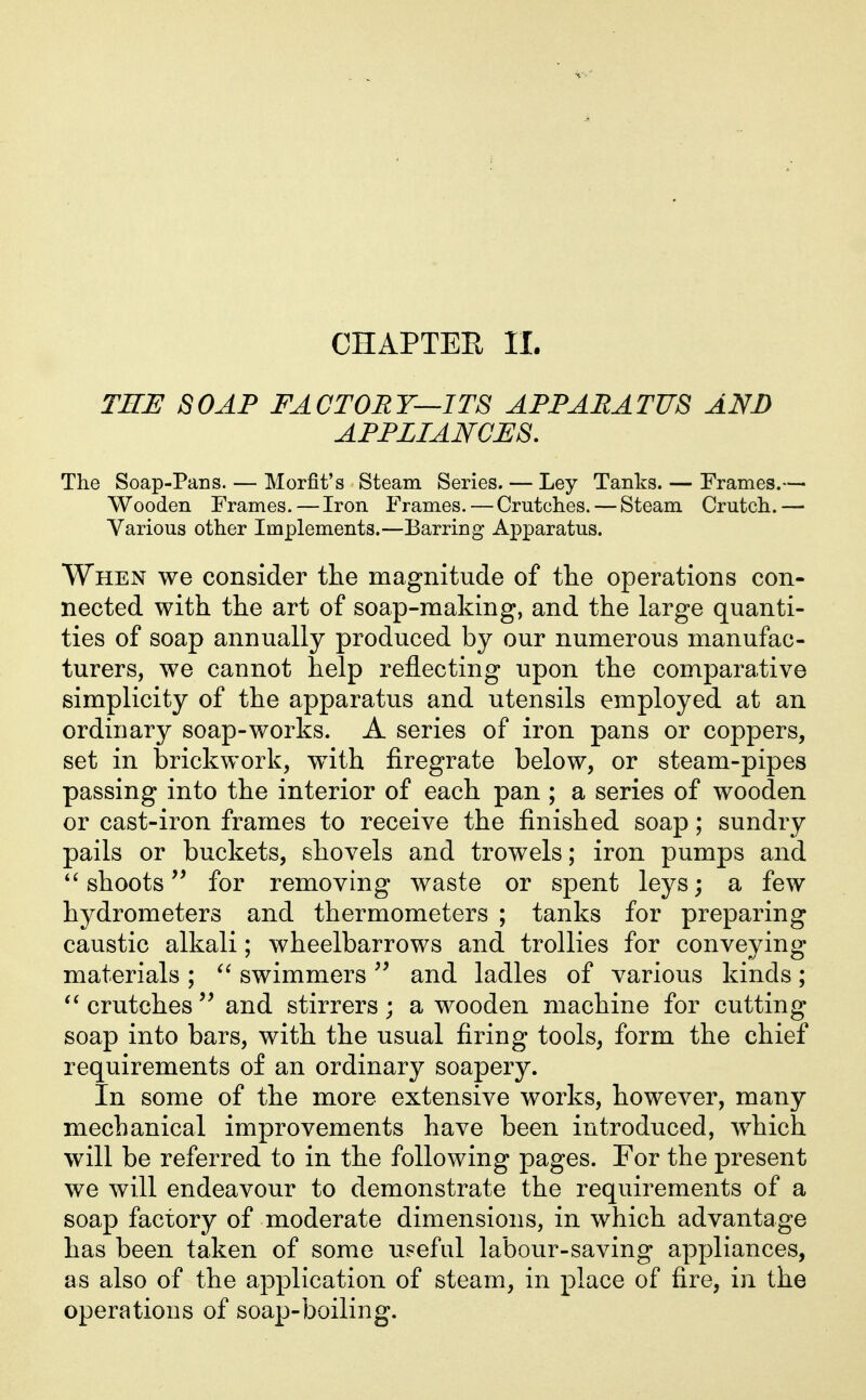 CHAPTER 11. TRE SOAP FACTORY—ITS APPARATUS AND APPLIANCES. The Soap-Pans. — Morfit's Steam Series. — Ley Tanks. — Frames.— Wooden Frames. — Iron Frames. — Crutches. — Steam Crutch.— Various other Implements.—Barring Apparatus. When we consider the magnitude of the operations con- nected with the art of soap-making, and the large quanti- ties of soap annually produced by our numerous manufac- turers, we cannot help reflecting upon the comparative simplicity of the apparatus and utensils employed at an ordinary soap-works. A series of iron pans or coppers, set in brickwork, wdth firegrate below, or steam-pipes passing into the interior of each pan ; a series of wooden or cast-iron frames to receive the finished soap; sundry pails or buckets, shovels and trowels; iron pumps and *^ shootsfor removing waste or spent leys; a few hydrometers and thermometers ; tanks for preparing caustic alkali; wheelbarrows and trollies for conveying materials ; swimmers and ladles of various kinds; crutches and stirrers; a wooden machine for cutting soap into bars, with the usual firing tools, form the chief requirements of an ordinary soapery. In some of the more extensive works, however, many mechanical improvements have been introduced, which will be referred to in the following pages. For the present we will endeavour to demonstrate the requirements of a soap factory of moderate dimensions, in which advantage has been taken of some useful labour-saving appliances, as also of the application of steam, in place of fire, in the operations of soap-boiling.