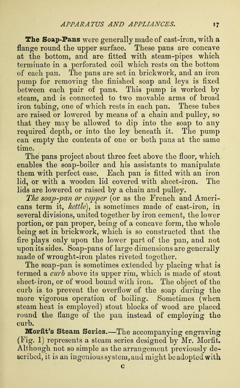 The Soap-Pans were generally made of cast-iron, with a flange round the upper surface. These pans are concave at the bottom, and are fitted with steam-pipes which terminate in a perforated coil which rests on the bottom of each pan. The pans are set in brickwork, and an iron pump for removing the finished soap and leys is fixed between each pair of pans. This pump is worked by steam, and is connected to two movable arms of broad iron tubing, one of which rests in each pan. These tubes are raised or lowered by means of a chain and pulley, so that they may be allowed to dip into the soap to any required depth, or into the ley beneath it. The pump can empty the contents of one or both pans at the same time. The pans project about three feet above the floor, which enables the soap-boiler and his assistants to manipulate them with perfect ease. Each pan is fitted with an iron lid, or with a wooden lid covered with sheet-iron. The lids are lowered or raised by a chain and pulley. The soap-pan or copper (or as the French and Ameri- cans term it, kettle), is sometimes made of cast-iron, in several divisions, united together by iron cement, the lower portion, or pan proper, being of a concave form, the whole being set in brickwork, which is so constructed that the fire plays only upon the lower part of the pan, and not upon its sides. Soap-pans of large dimensions are generally made of wrought-iron plates riveted together. The soap-pan is sometimes extended by placing what is termed a curb above its upper rim, which is made of stout sheet-iron, or of wood bound with iron. The object of the curb is to prevent the overflow of the soap during the more vigorous operation of boiling. Sometimes (when steam heat is employed) stout blocks of wood are placed round the flange of the pan instead of employing the curb. Morfit's Steam Series.—The accompanying engraving (Fig. 1) represents a steam series designed by Mr. Morfit* Although not so simple as the arrangement previously de- scribed, it is an ingenious system, and might be adopted with c