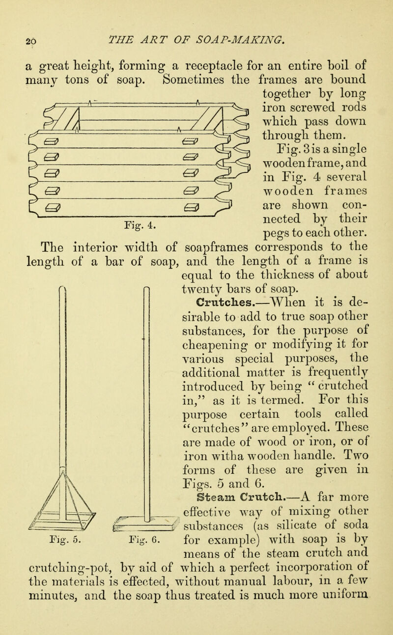 a great heiglit, forming a receptacle for an entire boil of many tons of soap. Sometimes the frames are bound together by long iron screwed rods which pass down through them. Fig. Sis a single wooden frame, and in Fig. 4 several wooden frames are shown con- nected by their pegs to each other. —h^ A L ^ Fig. 4. The interior width of soapframes corresponds to the length of a bar of soap, and the length of a frame is equal to the thickness of about twenty bars of soap. Crutches.—When it is de- sirable to add to true soap other substances, for the purpose of cheapening or modifying it for various special purposes, the additional matter is frequently introduced by being crutched in, as it is termed. For this purpose certain tools called ^^crutches are employed. These are made of wood or iron, or of iron with a wooden handle. Two forms of these are given in Figs. 5 and 6. Steam Crutch.—A far more effective way of mixing other substances (as silicate of soda for example) with soap is by means of the steam crutch and crutching-pot, by aid of which a perfect incorporation of the materials is effected, without manual labour, in a few minutes, and the soap thus treated is much more uniform