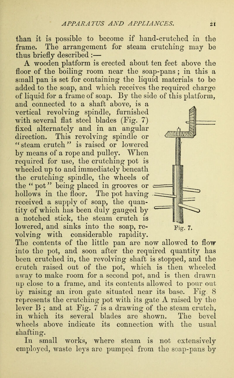 than it is possible to become if liand-crutched in the frame. The arrangement for steam crutching may be thus briefly described :— A wooden platform is erected about ten feet above the floor of the boiling room near the soap-pans ; in this a small pan is set for containing the liquid materials to be added to the soap, and which receives the required charge of liquid for a frame of soap. By the side of this platform, and connected to a shaft above, is a vertical revolving spindle, furnished with several flat steel blades (Fig. 7) fixed alternately and in an angular direction. This revolving spindle or steam crutch is raised or lowered by means of a rope and pulley. When required for use, the crutching pot is wheeled up to and immediately beneath the crutching spindle, the wheels of the pot being placed in grooves or c hollows in the floor. The pot having received a supply of soap, the quan- tity of which has been duly gauged by a notched stick, the steam crutch is lowered, and sinks into the soap, re- Fig. 7. volving with considerable rapidity. The contents of the little pan are now allowed to flow into the pot, and soon after the required quantity has been crutched in, the revolving shaft is stopped, and the crutch raised out of the pot, which is then wheeled away to make room for a second pot, and is then drawn up close to a frame, and its contents allowed to pour out by raising an iron gate situated near its base. Fig 8 represents the crutching pot with its gate A raised by the lever B ; and at Fig. 7 is a drawing of the steam crutch, in which its several blades are shown. The bevel wheels above indicate its connection with the usual shafting. In small works, where steam is not extensively employed, waste leys are pumped from the soap-pans by