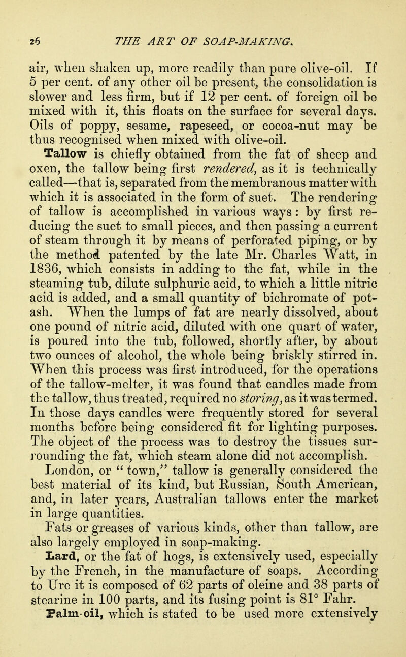 air, when shaken up, more readily than pure olive-oil. If 5 per cent, of any other oil be present, the consolidation is slower and less firm, but if 12 per cent, of foreign oil be mixed with it, this floats on the surface for several days. Oils of poppy, sesame, rapeseed, or cocoa-nut may be thus recognised when mixed with olive-oil. Tallow is chiefly obtained from the fat of sheep and oxen, the tallow being first rendered^ as it is technically called—that is, separated from the membranous matter with which it is associated in the form of suet. The rendering of tallow is accomplished in various ways : by first re- ducing the suet to small pieces, and then passing a current of steam through it by means of perforated piping, or by the method patented by the late Mr. Charles Watt, in 1836, which consists in adding to the fat, while in the steaming tub, dilute sulphuric acid, to which a little nitric acid is added, and a small quantity of bichromate of pot- ash. When the lumps of fat are nearly dissolved, about one pound of nitric acid, diluted with one quart of water, is poured into the tub, followed, shortly after, by about two ounces of alcohol, the whole being briskly stirred in. When this process was first introduced, for the operations of the tallow-melter, it was found that candles made from the tallow, thus treated^ required no storing^ as it was termed. In those days candles were frequently stored for several months before being considered fit for lighting purposes. The object of the process was to destroy the tissues sur- rounding the fat, which steam alone did not accomplish. London, or town,'' tallow is generally considered the best material of its kind, but Russian, South American, and, in later j^ears, Australian tallows enter the market in large quantities. Fats or greases of various kinds, other than tallow, are also largely employed in soap-making. Lard, or the fat of hogs, is extensively used, especially by the French, in the manufacture of soaps. According to Ure it is composed of 62 parts of oleine and 38 parts of stearine in 100 parts^ and its fusing point is 81° Fahr. Falm-oil, which is stated to be used more extensively