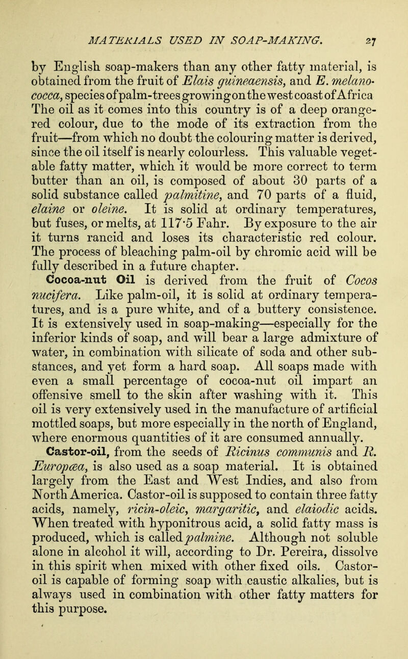 by English, soap-makers tlian any other fatty material, is obtained from the fruit of Elais guineaensis, and E. melano- cocca, species of palm-trees growingon the west coast of Africa The oil as it comes into this country is of a deep orange- red colour, due to the mode of its extraction from the fruit—from which no doubt the colouring matter is derived, since the oil itself is nearly colourless. This valuable veget- able fatty matter, which it would be more correct to term butter than an oil, is composed of about 30 parts of a solid substance called palmitine^ and 70 parts of a fluid, elaine or oleine. It is solid at ordinary temperatures, but fuses, or melts, at 117*5 Fahr. By exposure to the air it turns rancid and loses its characteristic red colour. The process of bleaching palm-oil by chromic acid will be fully described in a future chapter. Cocoa-nut Oil is derived from the fruit of Cocos nucifera. Like palm-oil, it is solid at ordinary tempera- tures, and is a pure white, and of a buttery consistence. It is extensively used in soap-making—especially for the inferior kinds of soap, and will bear a large admixture of water, in combination with silicate of soda and other sub- stances, and yet form a hard soap. All soaps made with, even a small percentage of cocoa-nut oil impart an offensive smell to the skin after washing with it. This oil is very extensively used in the manufacture of artificial mottled soaps, but more especially in the north of England, where enormous quantities of it are consumed annually. Castor-oil, from the seeds of Ricinus communis and R. Europcsa, is also used as a soap material. It is obtained largely from the East and West Indies, and also from North America. Castor-oil is supposed to contain three fatty acids, namely, ricin-oleic, margaritiCy and elaiodic acids. When treated with hyponitrous acid, a solid fatty mass is produced, which is calledAlthough not soluble alone in alcohol it will, according to Dr. Pereira, dissolve in this spirit when mixed with other fixed oils. Castor- oil is capable of forming soap with caustic alkalies, but is always used in combination with other fatty matters for this purpose.