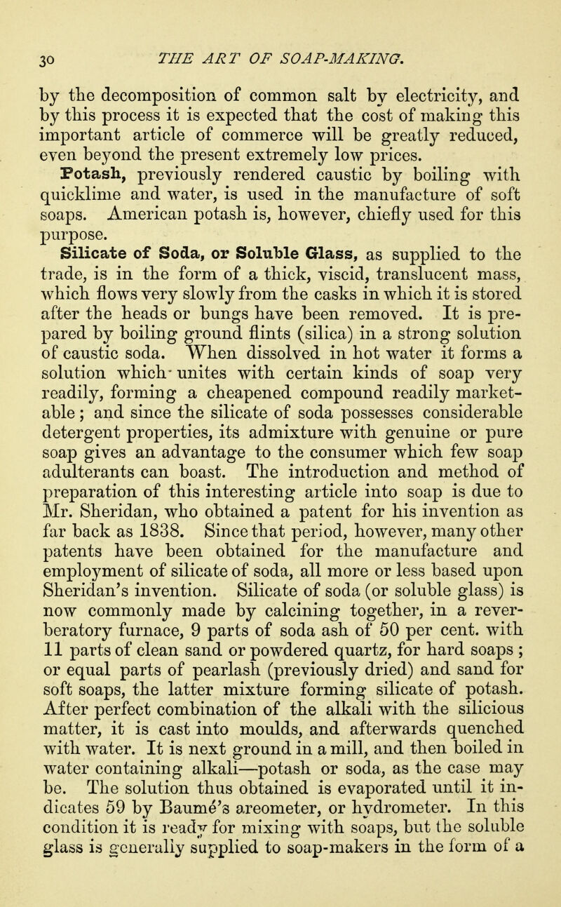 by the decomposition of common salt by electricity, and by this process it is expected that the cost of making this important article of commerce will be greatly reduced, even beyond the present extremely low prices. Potash, previously rendered caustic by boiling with quicklime and water, is used in the manufacture of soft soaps. American potash is, however, chiefly used for this purpose. Silicate of Soda, or Soluble Glass, as supplied to the trade, is in the form of a thick, viscid, translucent mass, which flows very slowly from the casks in which it is stored after the heads or bungs have been removed. It is pre- pared by boiling ground flints (silica) in a strong solution of caustic soda. When dissolved in hot water it forms a solution which- unites with certain kinds of soap very readily, forming a cheapened compound readily market- able ; and since the silicate of soda possesses considerable detergent properties, its admixture with genuine or pure soap gives an advantage to the consumer which few soap adulterants can boast. The introduction and method of preparation of this interesting article into soap is due to Mr. Sheridan, who obtained a patent for his invention as far back as 1838. Since that period, however, many other patents have been obtained for the manufacture and employment of silicate of soda, all more or less based upon Sheridan's invention. Silicate of soda (or soluble glass) is now commonly made by calcining together, in a rever- beratory furnace, 9 parts of soda ash of 50 per cent, with 11 parts of clean sand or powdered quartz, for hard soaps ; or equal parts of pearlash (previously dried) and sand for soft soaps, the latter mixture forming silicate of potash. After perfect combination of the alkali with the silicious matter, it is cast into moulds, and afterwards quenched with water. It is next ground in a mill, and then boiled in water containing alkali—potash or soda, as the case may be. The solution thus obtained is evaporated until it in- dicates 59 by Baume's areometer, or hydrometer. In this condition it is ready for mixing with soaps, but the soluble glass is generally supplied to soap-makers in the form of a