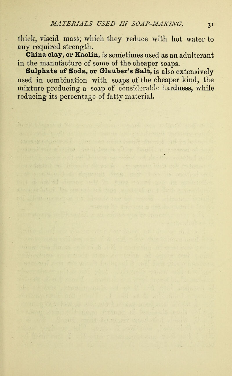 thick, viscid mass, which they reduce with hot water to any required strength. China clay, or Kaolin, is sonietimes used as an adulterant in the manufacture of some of the cheaper soaps. Sulphate of Soda, or Glauber's Salt, is also extensively used in combination with soaps of the cheaper kind, the mixture producing a soap of considerable liardness, while reducing its percentage of fatty material.