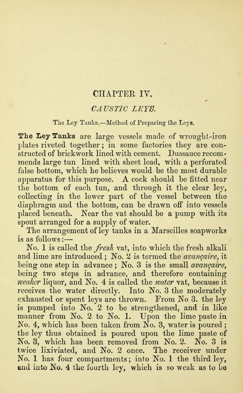 CA USTIC LEYB. Tiie Ley Tanks.—Method of Preparing the Leys. The Ley Tanks are large vessels made of wrouglit-iron plates riveted together ; in some factories they are con- structed of brickwork lined v/ith cement. Dussauce recom- mends large tun lined with sheet lead, with a perforated false bottom, which he believes would be the most durable apparatus for this purpose. A cock should be fitted near the bottom of each tun, and through it the clear ley, collecting in the lower part of the vessel between the diaphragm and the bottom, can be drawn oif into vessels placed beneath. Near the vat should be a pump with its spout arranged for a supply of water. The arrangement of ley tanks in a Marseilles soapworks is as follows :— No. 1 is called the fresh vat, into which the fresh alkali and lime are introduced ; No. 2 is termed the avangaire, it being one step in advance ; No. 3 is the small avangairey being two steps in advance, and therefore containing weaker liquor, and No. 4 is called the water vat, because it receives the water directly. Into No. 3 the moderately exhausted or spent leys are thrown. From No 3. the ley is pumped into No. 2 to be strengthened, and in like manner from No. 2 to No. 1. Upon the lime paste in No. 4, which has been taken from No. 3, water is poured ; the ley thus obtained is poured upon the lime paste of No. 3, which has been removed from No. 2. No. 3 is twice lixiviated, and No. 2 once. The receiver under No. 1 has four compartments; into No. 1 the third ley, and into No. 4 tbe fourth ley, which is so weak as to be