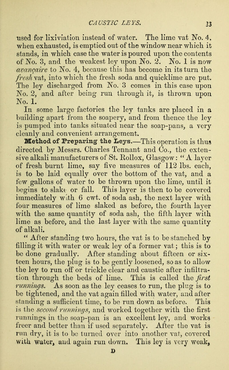 used for lixivlation instead of water. The lime vat No. 4. when exhausted, is emptied out of the window near which it stands, in which case the water is poured upon the contents of No. 3, and the weakest ley upon No. 2. No. 1 is now avancaire to No. 4, because this has become in its turn the fresh vat, into which the fresh soda and quicklime are put. The ley discharged from No. 3 comes in this case upon No. 2, and after being run through it, is thrown upon No. 1. In some large factories the ley tanks are placed in a building apart from the soapery, and from thence the ley is pumped into tanks situated near the soap-pans^ a very cleanly and convenient arrangement. Method of Preparing the Leys.—This operation is thus directed by Messrs. Charles Tennant and Co., the exten- sive alkali manufacturers of St. Rollox, Glasgow: A layer of fresh burnt lime, say five measures of 112 lbs. each, is to be laid equally over the bottom of the vat, and a few gallons of water to be thrown upon the lime, until it begins to slake or fall. This layer is then to be covered immediately w^.th 6 cwt. of soda ash, the next layer with four measures of lime slaked as before, the fourth layer with the same quantity of soda ash, the fifth layer with lime as before, and the last layer with the same quantity of alkali.  After standing two hours, the vat is to be stanched by filling it with water or weak ley of a former vat; this is to be done gradually. After standing about fifteen or six- teen hours, the plug is to be gently loosened, so as to allow the ley to run off or trickle clear and caustic after infiltra- tion through the beds of lime. This is called the first runnings. As soon as the ley ceases to run, the plug is to be tightened, and the vat again filled with water, and after standing a suflG.cient time, to be run down as before. This is the second runnings^ and worked together with the first runnings in the soap-pan is an excellent ley, and works freer and better than if used separately. After the vat is run dry, it is to be turned over into another vat, covered With water, and again run down. This ley is very weak,