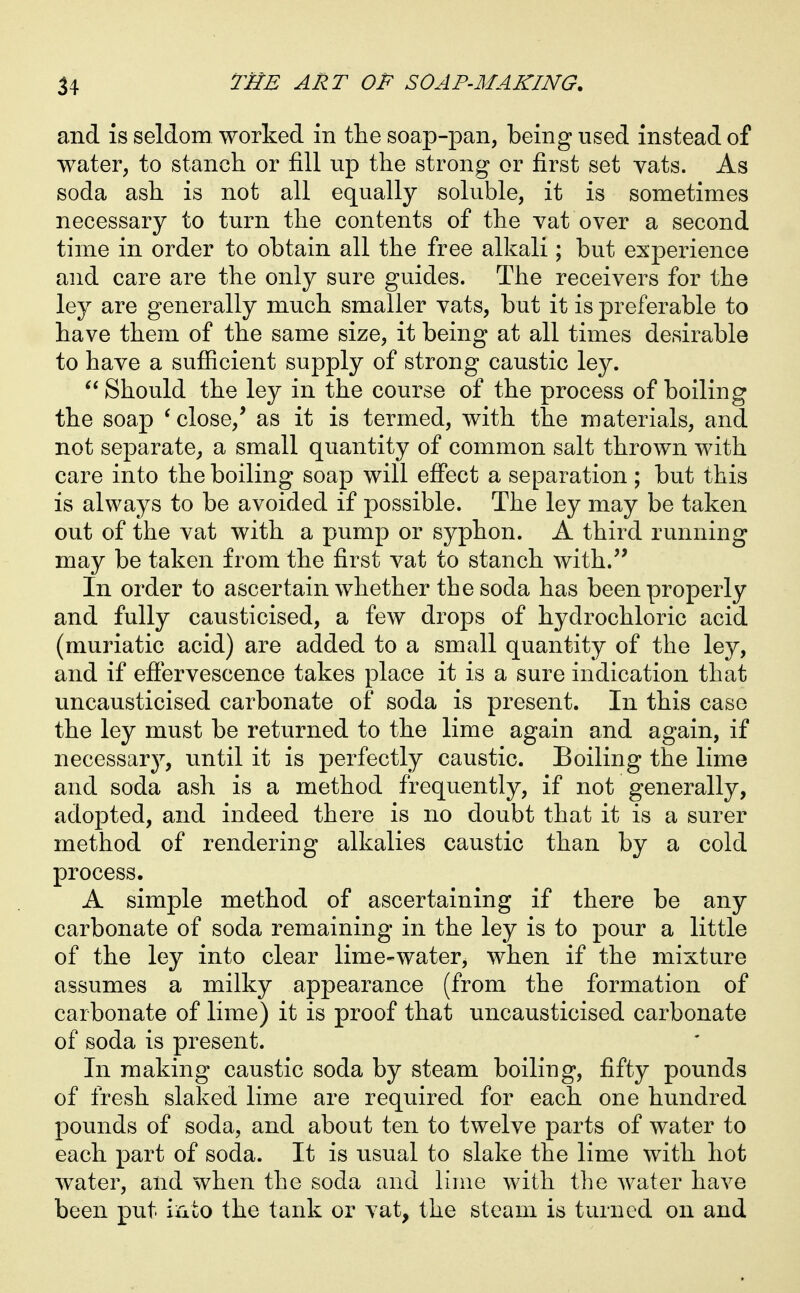 and IS seldom worked in the soap-pan, being used instead of water, to stanch or fill up the strong or first set vats. As soda ash is not all equally soluble, it is sometimes necessary to turn the contents of the vat over a second time in order to obtain all the free alkali; but experience and care are the only sure guides. The receivers for the ley are generally much smaller vats, but it is preferable to have them of the same size, it being at all times desirable to have a sufiicient supply of strong caustic ley. Should the ley in the course of the process of boiling the soap * close,* as it is termed, with the materials, and not separate, a small quantity of common salt thrown with care into the boiling soap will efi'ect a separation ; but this is always to be avoided if possible. The ley may be taken out of the vat with a pump or syphon. A third running may be taken from the first vat to stanch with.'' In order to ascertain whether the soda has been properly and fully causticised, a few drops of hydrochloric acid (muriatic acid) are added to a small quantity of the ley, and if effervescence takes place it is a sure indication that uncausticised carbonate of soda is present. In this case the ley must be returned to the lime again and again, if necessary, until it is perfectly caustic. Boiling the lime and soda ash is a method frequently, if not generally, adopted, and indeed there is no doubt that it is a surer method of rendering alkalies caustic than by a cold process. A simple method of ascertaining if there be any carbonate of soda remaining in the ley is to pour a little of the ley into clear lime-water, when if the mixture assumes a milky appearance (from the formation of carbonate of lime) it is proof that uncausticised carbonate of soda is present. In making caustic soda by steam boiling, fifty pounds of fresh slaked lime are required for each one hundred pounds of soda, and about ten to twelve parts of water to each part of soda. It is usual to slake the lime with hot water, and when the soda and lime with the water have been put irxto the tank or vat, the steam is turned on and