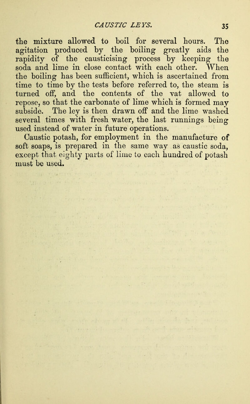 the mixture allowed to boil for several hours. The agitation produced by the boiling greatly aids the rapidity of the causticising process by keeping the soda and lime in close contact with each other. When the boiling has been sufficient, which is ascertained from time to time by the tests before referred to, the steam is turned off, and the contents of the vat allowed to repose, so that the carbonate of lime which is formed may subside. The ley is then drawn off and the lime washed several times with fresh water, the last runnings being used instead of water in future operations. Caustic potash, for employment in the manufacture of soft soaps, is prepared in the same way as caustic soda, except that eighty parts of lime to each hundred of potash must be used.