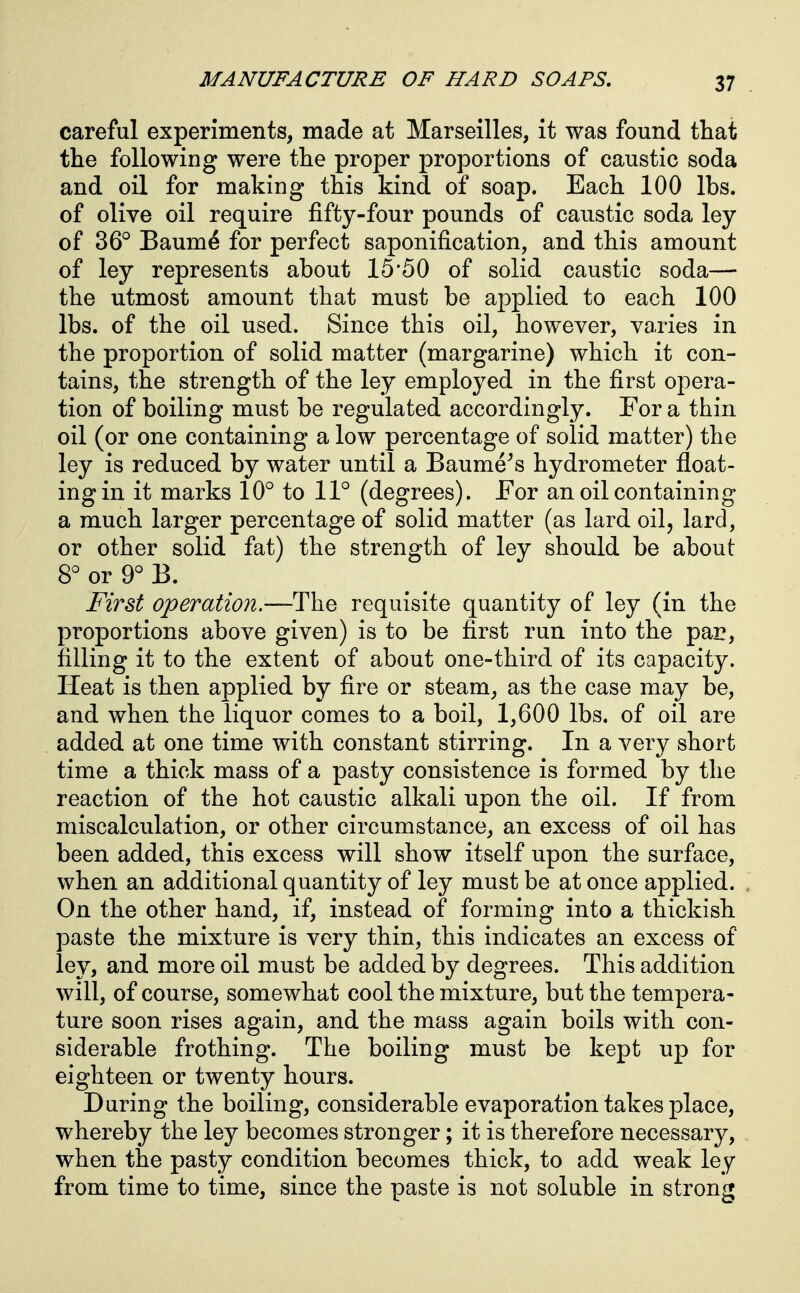 careful experiments, made at Marseilles, it was found that the following were the proper proportions of caustic soda and oil for making this kind of soap. Each 100 lbs. of olive oil require fifty-four pounds of caustic soda ley of 36° Baum^ for perfect saponification, and this amount of ley represents about 15*50 of solid caustic soda— the utmost amount that must be applied to each 100 lbs. of the oil used. Since this oil, however, varies in the proportion of solid matter (margarine) which it con- tains, the strength of the ley employed in the first opera- tion of boiling must be regulated accordingly. For a thin oil (or one containing a low percentage of solid matter) the ley is reduced by water until a Baume^s hydrometer float- ing in it marks 10° to 11° (degrees). For an oil containing a much larger percentage of solid matter (as lard oil, lard, or other solid fat) the strength of ley should be about 8° or 9° B. First operation.—The requisite quantity of ley (in the proportions above given) is to be first run into the par, filling it to the extent of about one-third of its capacity. Heat is then applied by fire or steam, as the case may be, and when the liquor comes to a boil, 1,600 lbs. of oil are added at one time with constant stirring. In a very short time a thick mass of a pasty consistence is formed by the reaction of the hot caustic alkali upon the oil. If from miscalculation, or other circumstance, an excess of oil has been added, this excess will show itself upon the surface, when an additional quantity of ley must be at once applied. On the other hand, if, instead of forming into a thickish paste the mixture is very thin, this indicates an excess of ley, and more oil must be added by degrees. This addition will, of course, somewhat cool the mixture, but the tempera- ture soon rises again, and the mass again boils with con- siderable frothing. The boiling must be kept up for eighteen or twenty hours. During the boiling, considerable evaporation takes place, whereby the ley becomes stronger; it is therefore necessary, when the pasty condition becomes thick, to add weak ley from time to time, since the paste is not soluble in strong