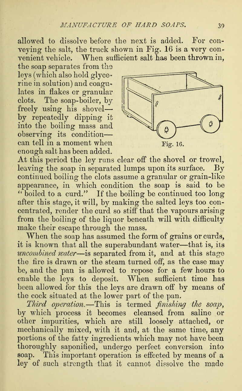 allowed to dissolve before the next is added. For con- veying the salt, the truck shown in Fig. 16 is a very con- venient vehicle. When sufficient salt has been thrown in, the soap separates from the leys (which also hold glyce- rine in solution) and coagu- lates in flakes or granular clots. The soap-boiler, by freely using his shovel— by repeatedly dipping it into the boiling mass and observing its condition—- can tell in a moment when Fig. 16. enough salt has been added. At this period the ley runs clear off the shovel or trowel, leaving the soap in separated lumps upon its surface. By continued boiling the clots assume a granular or grain-like appearance, in which condition the soap is said to be boiled to a curd.^' If the boiling be continued too long after this stage, it will, by making the salted leys too con- centrated, render the curd so stifi' that the vapours arising from the boiling of the liquor beneath will with difficulty make their escape through the mass. When the soap has assumed the form of grains or curds, it is known that all the superabundant water—that is, its uncomhined water—is separated from it, and at this stage the fire is drawn or the steam turned off, as the case may be, and the pan is allowed to repose for a few hours to enable the leys to deposit. When sufficient time has been allowed for this the leys are drawn off by means of the cock situated at the lower part of the pan. Third operation.—This is termed finishing the soap, by which process it becomes cleansed from saline or other impurities, which are still loosely attached, or mechanically mixed, with it and, at the same time, any portions of the fatty ingredients which may not have been thoroughly saponified, undergo perfect conversion into soap. This important operation is effected by means of a ley of such strength that it cannot dissolve the made