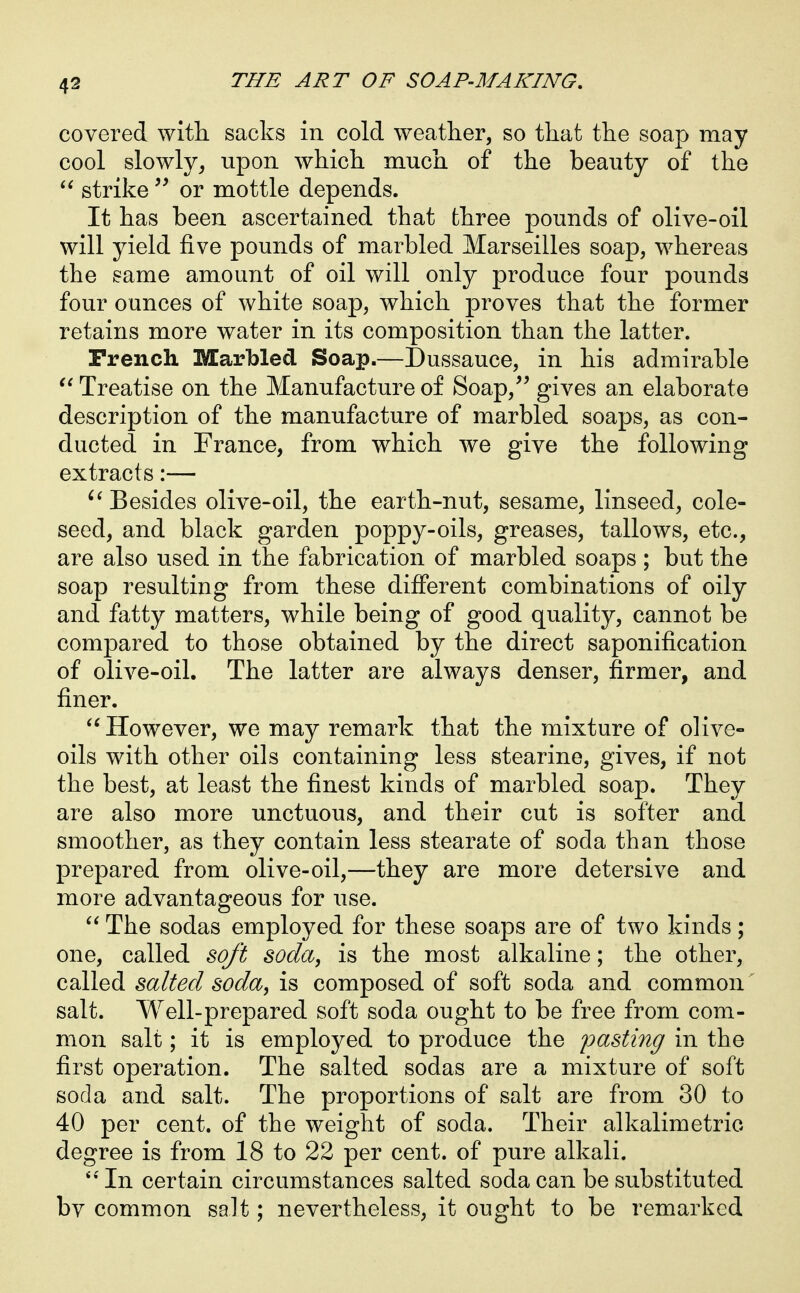 covered with sacks in cold weather, so that the soap may cool slowly^ upon which much of the beauty of the strike or mottle depends. It has been ascertained that fchree pounds of olive-oil will yield five pounds of marbled Marseilles soap, whereas the same amount of oil will only produce four pounds four ounces of white soap, which proves that the former retains more water in its composition than the latter. Trench Marbled Soap.—Dussauce, in his admirable Treatise on the Manufacture of Soap,^^ gives an elaborate description of the manufacture of marbled soaps, as con- ducted in France, from which we give the following extracts:— Besides olive-oil, the earth-nut, sesame, linseed, cole- seed, and black garden poppy-oils, greases, tallows, etc., are also used in the fabrication of marbled soaps ; but the soap resulting from these different combinations of oily and fatty matters, while being of good quality, cannot be compared to those obtained by the direct saponification of olive-oil. The latter are always denser, firmer, and finer.  However, we may remark that the mixture of olive- oils with other oils containing less stearine, gives, if not the best, at least the finest kinds of marbled soap. They are also more unctuous, and their cut is softer and smoother, as they contain less stearate of soda than those prepared from olive-oil,—they are more detersive and more advantageous for use.  The sodas employed for these soaps are of two kinds; one, called soft soda, is the most alkaline; the other, called salted soda, is composed of soft soda and common salt. Well-prepared soft soda ought to be free from com- mon salt; it is employed to produce the pasting in the first operation. The salted sodas are a mixture of soft soda and salt. The proportions of salt are from 30 to 40 per cent, of the weight of soda. Their alkalimetric degree is from 18 to 22 per cent, of pure alkali. In certain circumstances salted soda can be substituted bv common salt; nevertheless, it ought to be remarked