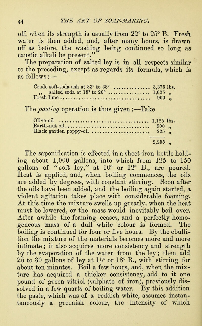 off, when its strength is usually from 22° to 25° B. Fresh water is then added, and, after many hours, is drawn off as before, the washing being continued so long as caustic alkali be present.'' The preparation of salted ley is in all respects similar to the preceding, except as regards its formula, which is as follows:— Crude soft-soda ash at 33^ to 38 3,375 lbs. „ salted soda at 18° to 20° 1,025 „ Fresh lime 900 „ The pasting operation is thus given:—Take Olive-oil 1,125 lbs. Earth-nut oil 900 „ Black garden poppy-oil ,, 225 „ 2,255 „ The saponification is effected in a sheet-iron kettle hold- ing about 1,000 gallons, into which from 125 to 150 gallons of soft ley,'' at 10° or 12° B., are poured. Heat is applied, and, when boiling commences, the oils are added by degrees, with constant stirring. Soon after the oils have been added, and the boiling again started, a violent agitation takes place with considerable foaming. At this time the mixture swells up greatly, when the heat must be lowered, or the mass would inevitably boil over. After awhile the foaming ceases, and a perfectly homo- geneous mass of a dull white colour is formed. The boiling is continued for four or five hours. By the ebulli- tion the mixture of the materials becomes more and more intimate; it also acquires more consistency and strength by the evaporation of the water from the ley; then add 25 to 30 gallons of ley at 15° or 18° B., with stirring for about ten minutes. Boil a few hours, and, when the mix- ture has acquired a thicker consistency, add to it one pound of green vitriol (sulphate of iron), previously dis- solved in a few quarts of boiling water. By this addition the paste, which was of a reddish white, assumes instan- taneously a greenish colour, the intensity of which