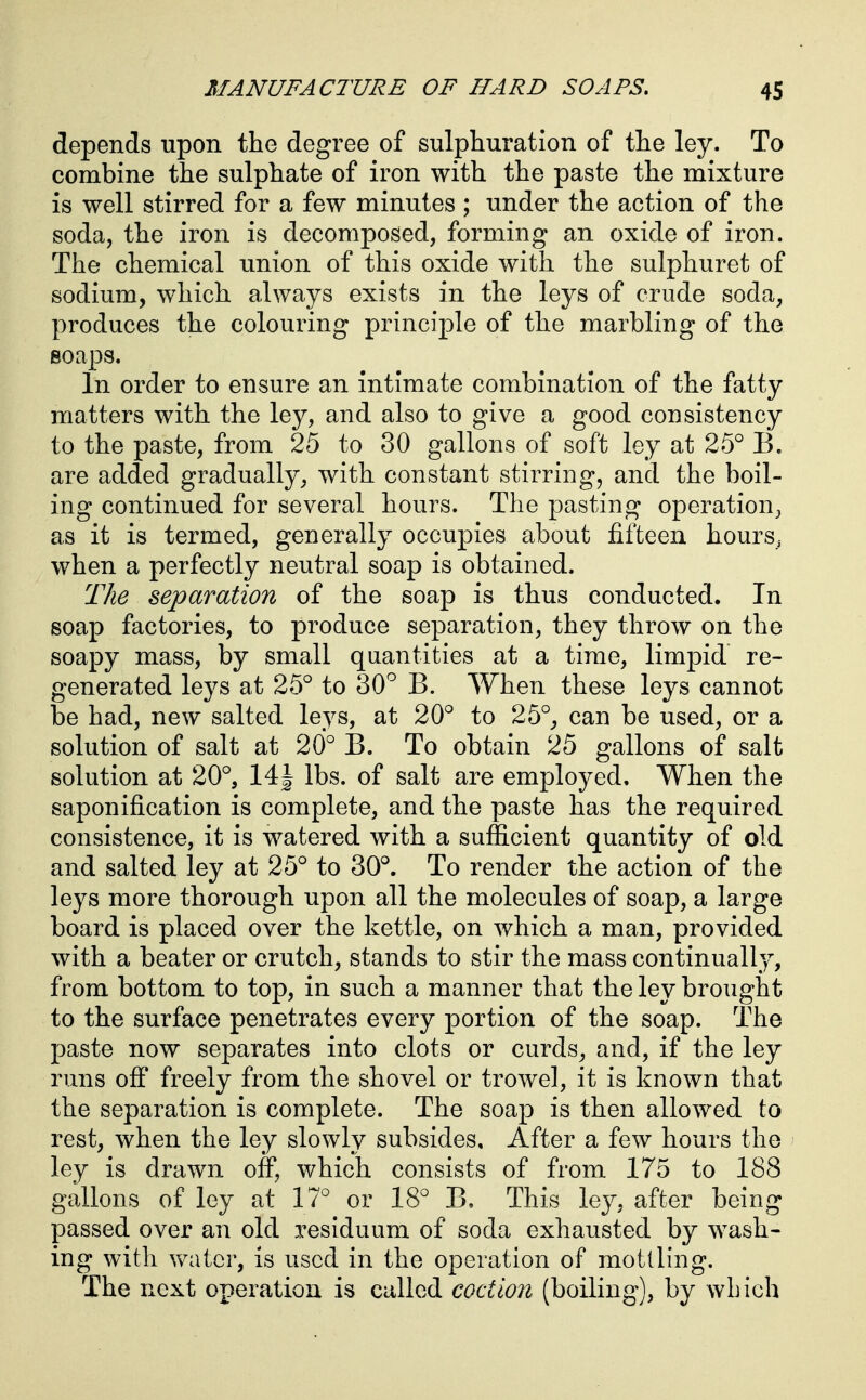 depends upon the degree of sulphuration of the ley. To combine the sulphate of iron with the paste the mixture is well stirred for a few minutes ; under the action of the soda, the iron is decomposed, forming an oxide of iron. The chemical union of this oxide with the sulphuret of sodium, which always exists in the leys of crude soda, produces the colouring principle of the marbling of the soaps. In order to ensure an intimate combination of the fatty matters with the ley, and also to give a good consistency to the paste, from 25 to 30 gallons of soft ley at 25° B. are added gradually, with constant stirring, and the boil- ing continued for several hours. The pasting operation, as it is termed, generally occupies about fifteen hours, when a perfectly neutral soap is obtained. The separation of the soap is thus conducted. In soap factories, to produce separation, they throw on the soapy mass, by small quantities at a time, limpid re- generated leys at 25° to 30'^ B. When these leys cannot be had, new salted leys, at 20° to 25°_, can be used, or a solution of salt at 20° B. To obtain 25 gallons of salt solution at 20°, 14J lbs. of salt are employed. When the saponification is complete, and the paste has the required consistence, it is watered with a sufficient quantity of old and salted ley at 25° to 30°. To render the action of the leys more thorough upon all the molecules of soap, a large board is placed over the kettle, on which a man, provided with a beater or crutch, stands to stir the mass continually, from bottom to top, in such a manner that the ley brought to the surface penetrates every portion of the soap. The paste now separates into clots or curds, and, if the ley runs ofi freely from the shovel or trowel, it is known that the separation is complete. The soap is then allowed to rest, when the ley slowly subsides. After a few hours the ley is drawn off, which consists of from 175 to 188 gallons of ley at 17° or 18° B. This ley, after being passed over an old residuum of soda exhausted by wash- ing with water, is used in the operation of mottling. The next operation is called coction (boiling), by which