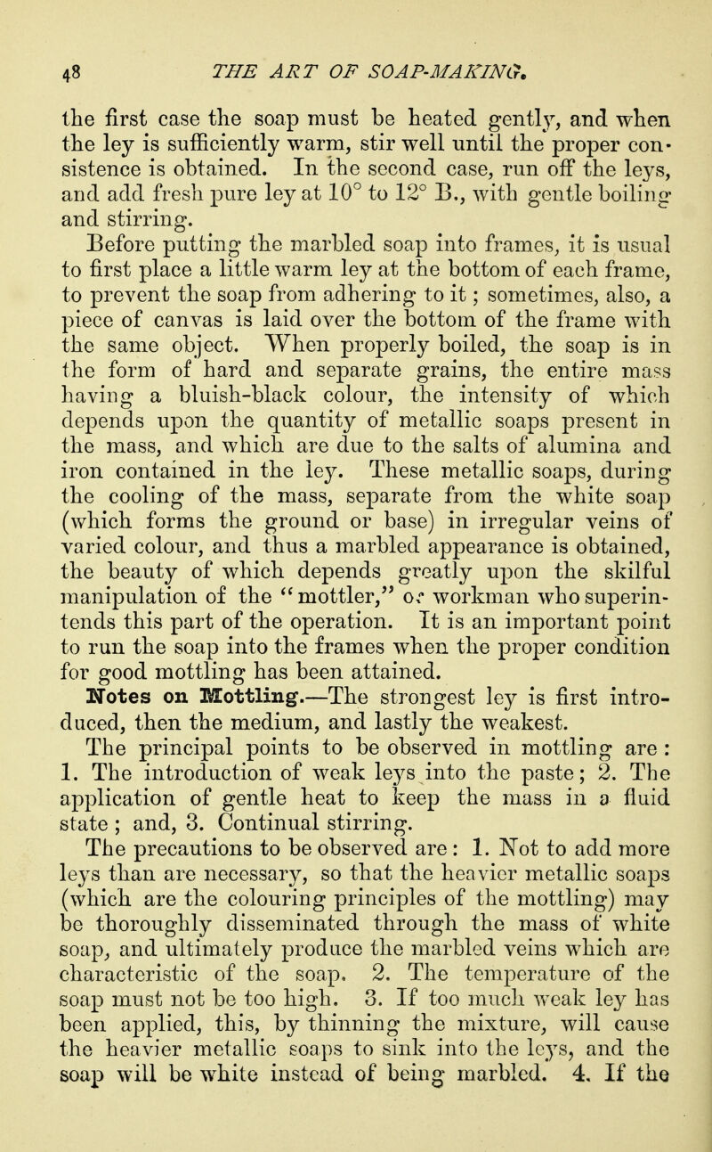 the first case the soap must be heated gently, and when the ley is sufficiently warm, stir well until the proper con- sistence is obtained. In the second case, run off the leys, and add fresh pure ley at 10° to 12° B,, with gentle boiling and stirring. Before putting the marbled soap into frames, it is usual to first place a little warm ley at the bottom of each frame, to prevent the soap from adhering to it; sometimes, also, a piece of canvas is laid over the bottom of the frame with the same object. When properly boiled, the soap is in the form of hard and separate grains, the entire mass having a bluish-black colour, the intensity of which depends upon the quantity of metallic soaps present in the mass, and which are due to the salts of alumina and iron contained in the ley. These metallic soaps, during the cooling of the mass, separate from the white soap (which forms the ground or base) in irregular veins of varied colour, and thus a marbled appearance is obtained, the beauty of which depends greatly upon the skilful manipulation of the mottler,'' o. workman who superin- tends this part of the operation. It is an important point to run the soap into the frames when the proper condition for good mottling has been attained. Notes on Mottling.—The strongest ley is first intro- duced, then the medium, and lastly the weakest. The principal points to be observed in mottling are : 1. The introduction of weak leys into the paste; 2. The application of gentle heat to keep the mass in a fluid state ; and, 3. Continual stirring. The precautions to be observed are : 1. Not to add more leys than are necessary, so that the heavier metallic soaps (which are the colouring principles of the mottling) may be thoroughly disseminated through the mass of white soap^ and ultimately produce the marbled veins which are characteristic of the soap, 2. The temperature of the soap must not be too high. 3. If too much weak ley has been applied, this, by thinning the mixture, will cause the heavier metallic soaps to sink into the leys, and the soap will be white instead of being marbled. 4, If the