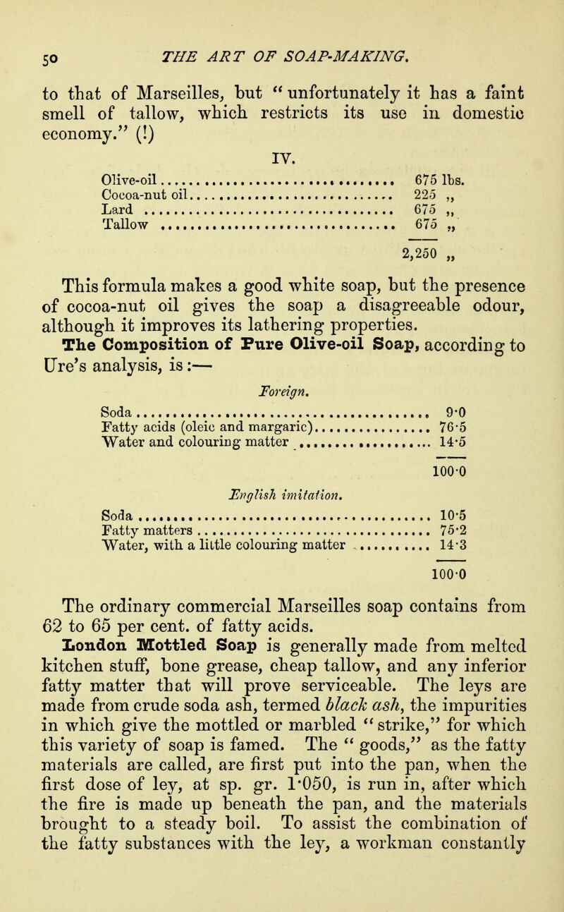 to that of Marseilles^ but  unfortunately it has a faint smell of tallow, which restricts its use in domestic economy/' (!) IV. Olive-oil.. , 675 lbs. Cocoa-nut oil 225 Lard 675 Tallow 675 ,, 2,250 „ This formula makes a good white soap, but the presence of cocoa-nut oil gives the soap a disagreeable odour, although it improves its lathering properties. The Composition of Pure Olive-oil Soap, according to tire's analysis, is:— Foreign, Soda 9-0 Fatty acids (oleic and margaric) 76*5 Water and colouring matter 14*5 100-0 EngUsh imitation. Soda 10-5 Fatty matters 75*2 Water, -with, a little colouring matter 14-3 100-0 The ordinary commercial Marseilles soap contains from 62 to 65 per cent, of fatty acids. Iiondon Mottled Soap is generally made from melted kitchen stuff, bone grease, cheap tallow, and any inferior fatty matter that will prove serviceable. The leys are made from crude soda ash, termed black ash, the impurities in which give the mottled or marbled strike,'' for which this variety of soap is famed. The goods,'' as the fatty materials are called, are first put into the pan, when the first dose of ley, at sp. gr. 1*050, is run in, after which the fire is made up beneath the pan, and the materials brought to a steady boil. To assist the combination of the fatty substances with the ley, a workman constantly