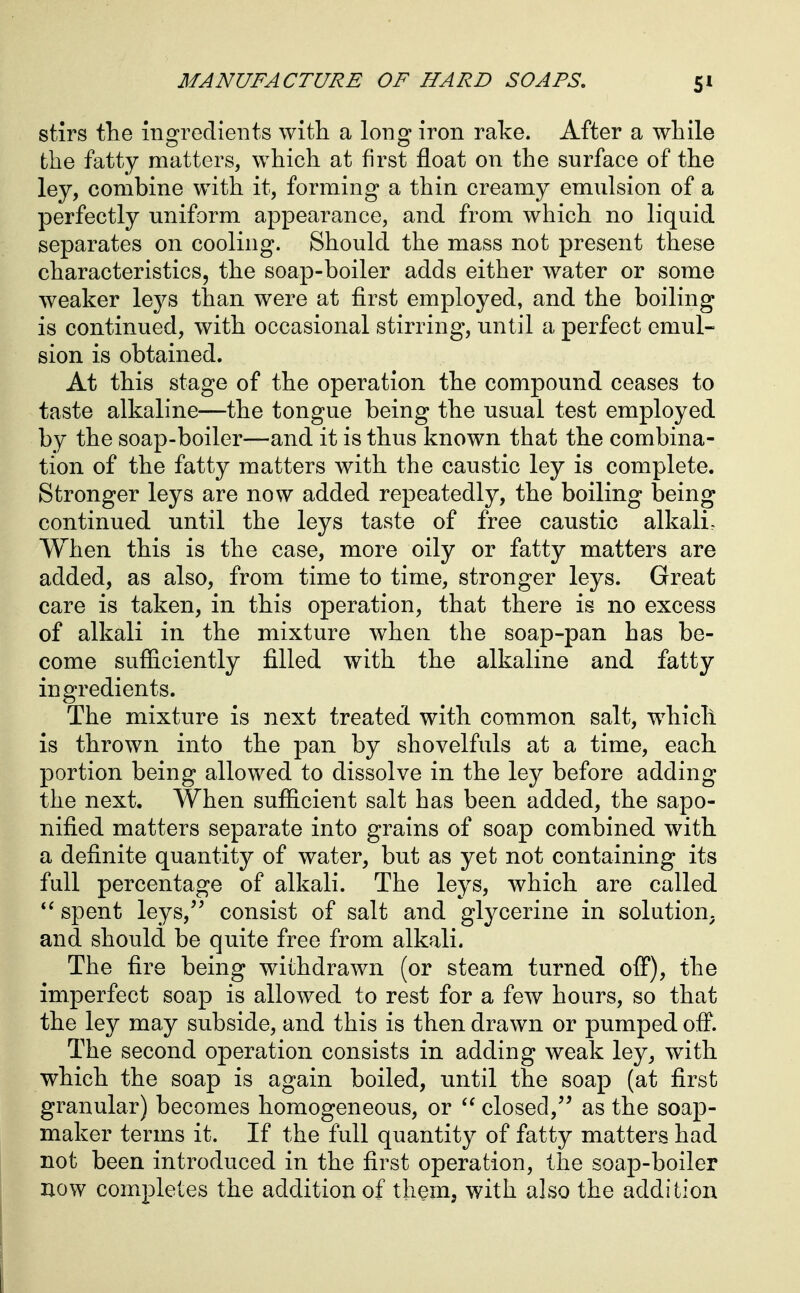 stirs the ingredients with a long iron rake. After a while the fatty matters, which at first float on the surface of the ley, combine with it, forming a thin creamy emulsion of a perfectly uniform appearance, and from which no liquid separates on cooling. Should the mass not present these characteristics, the soap-boiler adds either water or some weaker leys than were at first employed, and the boiling is continued, with occasional stirring, until a perfect emul- sion is obtained. At this stage of the operation the compound ceases to taste alkaline—the tongue being the usual test employed by the soap-boiler—and it is thus known that the combina- tion of the fatty matters with the caustic ley is complete. Stronger leys are now added repeatedly, the boiling being continued until the leys taste of free caustic alkali. When this is the case, more oily or fatty matters are added, as also, from time to time, stronger leys. Great care is taken, in this operation, that there is no excess of alkali in the mixture when the soap-pan has be- come sufficiently filled with the alkaline and fatty ingredients. The mixture is next treated with common salt, which is thrown into the pan by shovelfuls at a time, each portion being allowed to dissolve in the ley before adding the next. When sufficient salt has been added, the sapo- nified matters separate into grains of soap combined with a definite quantity of water, but as yet not containing its full percentage of alkali. The leys, which are called spent leys, consist of salt and glycerine in solution, and should be quite free from alkali. The fire being withdrawn (or steam turned off), the imperfect soap is allowed to rest for a few hours, so that the ley may subside, and this is then drawn or pumped off. The second operation consists in adding weak ley, with which the soap is again boiled, until the soap (at first granular) becomes homogeneous, or closed, as the soap- maker terms it. If the full quantity of fatty matters had not been introduced in the first operation, the soap-boiler now completes the addition of them, with also the addition