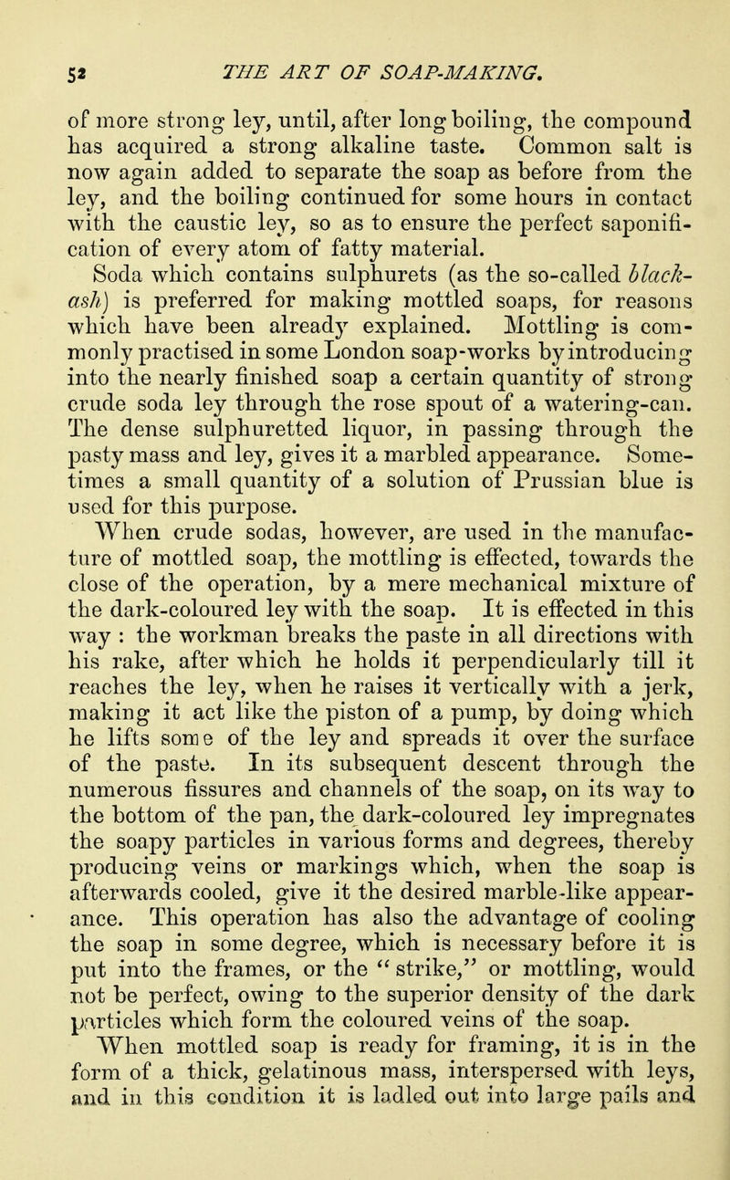 of more strong ley, until, after long boiling, the compound has acquired a strong alkaline taste. Common salt is now again added to separate the soap as before from the ley, and the boiling continued for some hours in contact with the caustic ley, so as to ensure the perfect saponifi- cation of every atom of fatty material. Soda which contains sulphurets (as the so-called black- ash) is preferred for making mottled soaps, for reasons which have been already explained. Mottling is com- monly practised in some London soap-works by introducing into the nearly finished soap a certain quantity of strong crude soda ley through the rose spout of a watering-can. The dense sulphuretted liquor, in passing through the pasty mass and ley, gives it a marbled appearance. Some- times a small quantity of a solution of Prussian blue is used for this purpose. When crude sodas, however, are used in the manufac- ture of mottled soap, the mottling is effected, towards the close of the operation, by a mere mechanical mixture of the dark-coloured ley with the soap. It is effected in this way : the workman breaks the paste in all directions with his rake, after which he holds it perpendicularly till it reaches the ley, when he raises it vertically with a jerk, making it act like the piston of a pump, by doing which he lifts some of the ley and spreads it over the surface of the paste. In its subsequent descent through the numerous fissures and channels of the soap, on its w^ay to the bottom of the pan, the dark-coloured ley impregnates the soapy particles in various forms and degrees, thereby producing veins or markings which, when the soap is afterwards cooled, give it the desired marble-like appear- ance. This operation has also the advantage of cooling the soap in some degree, which is necessary before it is put into the frames, or the strike,'^ or mottling, would not be perfect, owing to the superior density of the dark p.-^rticles which form the coloured veins of the soap. When mottled soap is ready for framing, it is in the form of a thick, gelatinous mass, interspersed with leys, and in this condition it is ladled out into large pails and