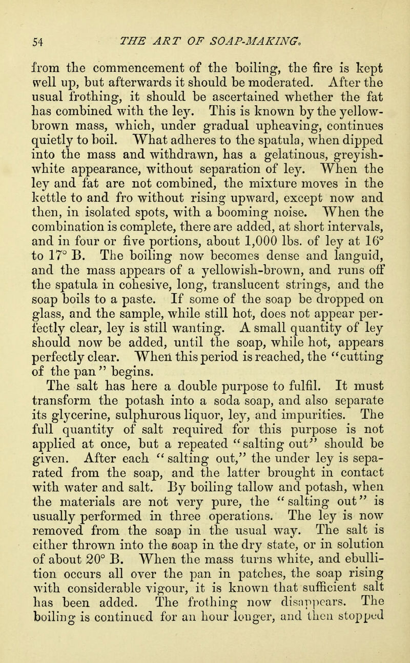 from tlie commencement of the boiling, the fire is kept ^^ell up, but afterwards it should be moderated. After the usual frothing, it should be ascertained whether the fat has combined with the ley. This is known by the yellow- brown mass, which, under gradual upheaving, continues quietly to boil. What adheres to the spatula, when dipped into the mass and withdrawn, has a gelatinous, greyish- white appearance, without separation of ley. When the ley and fat are not combined, the mixture moves in the kettle to and fro without rising upward, except now and then, in isolated spots, with a booming noise. When the combination is complete, there are added, at short intervals, and in four or five portions, about 1,000 lbs. of ley at 16° to 17° B. The boiling now becomes dense and languid, and the mass appears of a yellowish-brown, and runs off the spatula in cohesive, long, translucent strings, and the soap boils to a paste. If some of the soap be dropped on glass, and the sample, while still hot, does not appear per- fectly clear, ley is still wanting. A small quantity of ley should now be added, until the soap, while hot, appears perfectly clear. When this period is reached, the cutting of the pan begins. The salt has here a double purpose to fulfil. It must transform the potash into a soda soap, and also separate its glycerine, sulphurous liquor, ley, and impurities. The full quantity of salt required for this purpose is not applied at once, but a repeated '^salting out^' should be given. After each salting out, the under ley is sepa- rated from the soap, and the latter brought in contact with water and salt. By boiling tallow and potash, when the materials are not very pure, the '^salting out is usually performed in three operations. The ley is now removed from the soap in the usual way. The salt is either thrown into the soap in the dry state, or in solution of about 20° B. When the mass turns white, and ebulli- tion occurs all over the pan in patches, the soap rising with considerable vigour, it is known that sufiicient salt has been added. The frothing now disappears. The boiling is continued for an hour longer, and then stopped