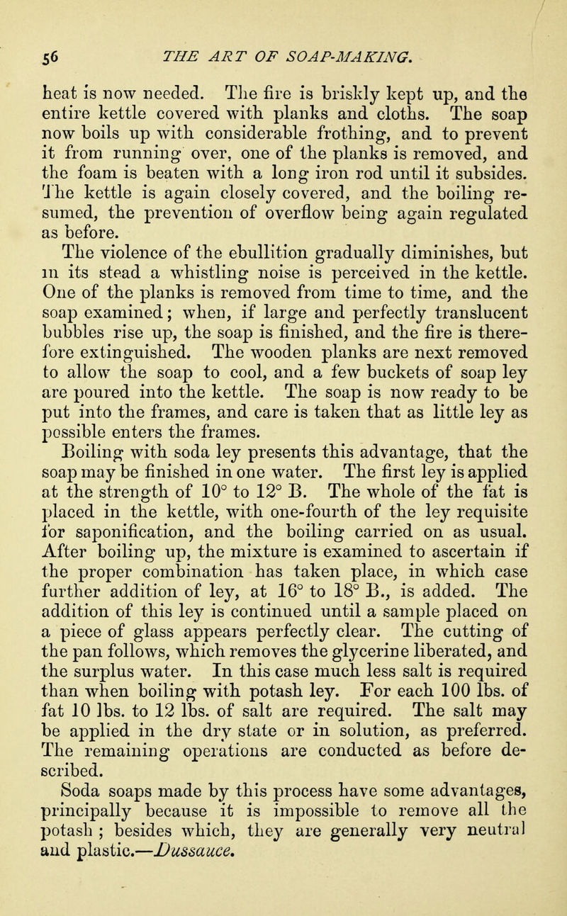 heat is now needed. Tlie fire is briskly kept up, and the entire kettle covered with planks and cloths. The soap now boils up with considerable frothing, and to prevent it from running over, one of the planks is removed, and the foam is beaten with a long iron rod until it subsides. 'J he kettle is again closely covered, and the boiling re- sumed, the prevention of overflow being again regulated as before. The violence of the ebullition gradually diminishes, but m its stead a whistling noise is perceived in the kettle. One of the planks is removed from time to time, and the soap examined; when, if large and perfectly translucent bubbles rise up, the soap is finished, and the fire is there- fore extinguished. The wooden planks are next removed to allow the soap to cool, and a few buckets of soap ley are poured into the kettle. The soap is now ready to be put into the frames, and care is taken that as little ley as possible enters the frames. Boiling with soda ley presents this advantage, that the soap may be finished in one water. The first ley is applied at the strength of 10° to 12'' B. The whole of the fat is placed in the kettle, with one-fourth of the ley requisite for sajDonification, and the boiling carried on as usual. After boiling up, the mixture is examined to ascertain if the proper combination has taken place, in which case further addition of ley, at 16° to 18° B., is added. The addition of this ley is continued until a sample placed on a piece of glass appears perfectly clear. The cutting of the pan follows, which removes the glycerine liberated, and the surplus water. In this case much less salt is required than when boiling wdth potash ley. For each 100 lbs. of fat 10 lbs. to 12 lbs. of salt are required. The salt may be applied in the dry state or in solution, as preferred. The remaining operations are conducted as before de- scribed. Soda soaps made by this process have some advantages, principally because it is impossible to remove all the potash ; besides which, they are generally very neutral and plastic.—JJussauce,