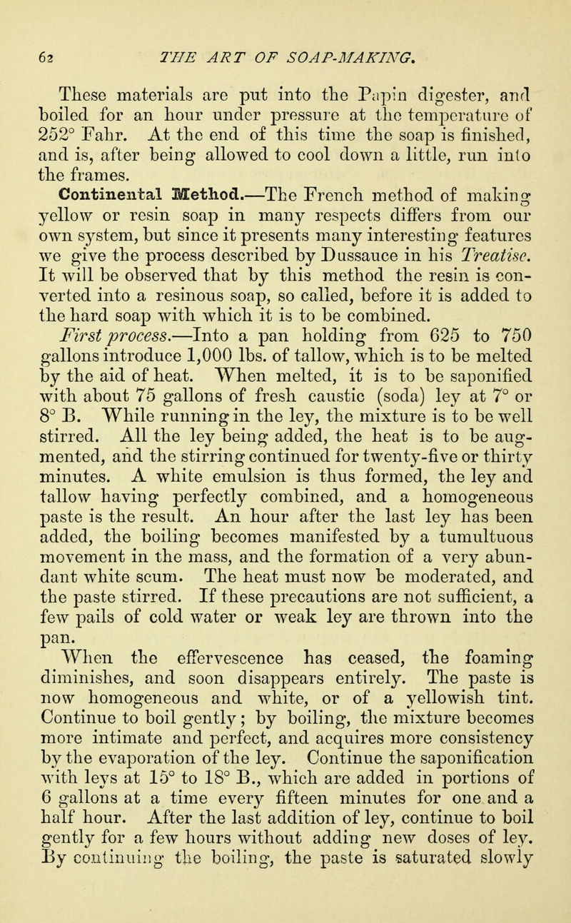 These materials are put into the Pcipin digester, and boiled for an hour under pressure at the temperature of 252° Fahr. At the end of this time the soap is finished, and is, after being allowed to cool down a little, run into the frames. Continental Method.—The French method of making yellow or resin soap in many respects differs from our own system, but since it presents many interesting features we give the process described by Diissauce in his Treatise, It will be observed that by this method the resin is con- verted into a resinous soap, so called, before it is added to the hard soap with which it is to be combined. Fir8,t process,—Into a pan holding from 625 to 750 gallons introduce 1,000 lbs. of tallow, which is to be melted by the aid of heat. When melted, it is to be saponified with about 75 gallons of fresh caustic (soda) ley at 7° or 8° B. While running in the ley, the mixture is to be well stirred. All the ley being added, the heat is to be aug- mented, and the stirring continued for twenty-five or thirty minutes. A white emulsion is thus formed, the ley and tallow having perfectly combined, and a homogeneous paste is the result. An hour after the last ley has been added, the boiling becomes manifested by a tumultuous movement in the mass, and the formation of a very abun- dant white scum. The heat must now be moderated, and the paste stirred. If these precautions are not sufiicient, a few pails of cold water or weak ley are thrown into the pan. When the effervescence has ceased, the foaming diminishes, and soon disappears entirely. The paste is now homogeneous and white, or of a yellowish tint. Continue to boil gently; by boiling, the mixture becomes more intimate and perfect, and acquires more consistency by the evaporation of the ley. Continue the saponification with leys at 15° to 18° B., which are added in portions of 6 gallons at a time every fifteen minutes for one and a half hour. After the last addition of ley, continue to boil gently for a few hours without adding new doses of ley. By continuiiig the boiling, the paste is saturated slowly