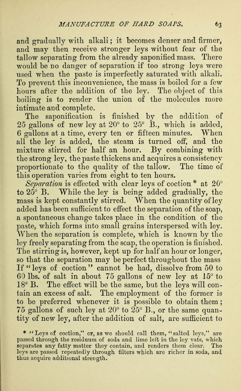 and gradually witli alkali; it becomes denser and firmer, and may then receive stronger leys without fear of the tallow separating from the already saponified mass. There would be no danger of separation if too strong leys were used when the paste is imperfectly saturated with alkali. To prevent this inconvenience, the mass is boiled for a few hours after the addition of the ley. The object of this boiling is to render the union of the molecules more intimate and complete. The saponification is finished by the addition of 25 gallons of new ley at 20° to 25° 13., which is added, 6 gallons at a time, every ten or fifteen minutes. When all the ley is added, the steam is turned ofi, and the mixture stirred for half an hour. By combining with the strong ley, the paste thickens and acquires a consistency proportionate to the quality of the tallow. The time of this operation varies from eight to ten hours. Separation is efiected with clear leys of coction * at 20° to 25° B. While the ley is being added gradually, the mass is kept constantly stirred. When the quantity of ley added has been sufficient to effect the separation of the soap, a spontaneous change takes place in the condition of the paste, which forms into small grains interspersed with ley. When the separation is complete, which is known by the ley freely separating from the soap, the operation is finished. The stirring is, however, kept up for half an hour or longer, so that the separation may be perfect throughout the mass If leys of coctioncannot be had, dissolve from 50 to 60 lbs. of salt in about 75 gallons of new ley at 15° to 18° B. The effect will be the same, but the leys will con- tain an excess of salt. The employment of the former is to be preferred whenever it is possible to obtain them; 75 gallons of such ley at 20° to 25° B., or the same quan- tity of new ley, after the addition of salt, are sufficient to * ** Leys of coction, or, as we sliould call them,salted leys, are passed through the residuum of soda and lime left in the ley vats, which separates any fatty matter they contain, and renders them clear. The leys are passed repeatedly through filters which are richer in soda, and thus acquire additional strength.