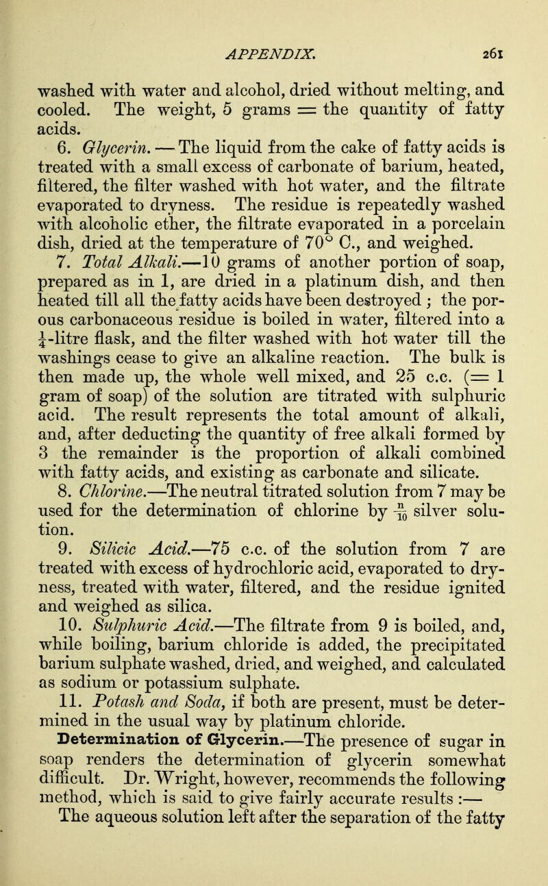 washed witli water and alcohol, dried without melting, and cooled. The weight, 5 grams = the quantity of fatty acids. 6. Glycerin, — The liquid from the cake of fatty acids is treated with a small excess of carbonate of barium, heated, filtered, the filter washed with hot water, and the filtrate evaporated to dryness. The residue is repeatedly washed with alcoholic ether, the filtrate evaporated in a porcelain dish, dried at the temperature of 70^ C, and weighed. 7. Total Alkali.—10 grams of another portion of soap, prepared as in 1, are dried in a platinum dish, and then heated till all the fatty acids have been destroyed ; the por- ous carbonaceous residue is boiled in water, filtered into a J-litre flask, and the filter washed with hot water till the washings cease to give an alkaline reaction. The bulk is then made up, the whole well mixed, and 25 c.c. (=1 gram of soap) of the solution are titrated with sulphuric acid. The result represents the total amount of alkali, and, after deducting the quantity of free alkali formed by 3 the remainder is the proportion of alkali combined with fatty acids, and existing as carbonate and silicate. 8. Chlorine.—The neutral titrated solution from 7 may be used for the determination of chlorine by \ silver solu- tion. 9. Silicic Acid.—75 c.c. of the solution from 7 are treated with excess of hydrochloric acid, evaporated to dry- ness, treated with water, filtered, and the residue ignited and weighed as silica. 10. Sulphuric Acid.—The filtrate from 9 is boiled, and, while boiling, barium chloride is added, the precipitated barium sulphate washed, dried, and weighed, and calculated as sodium or potassium sulphate. 11. Potash and Soda, if both are present, must be deter- mined in the usual way by platinum chloride. Determination of Glycerin.—The presence of sugar in soap renders the determination of glycerin somewhat difficult. Dr. Wright, however, recommends the following method, which is said to give fairly accurate results :— The aqueous solution left after the separation of the fatty