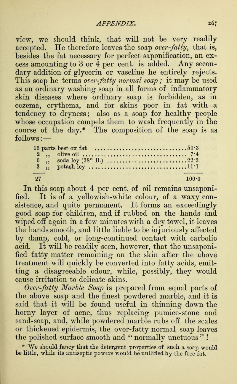 View, we should think, that will not be very readily accepted. He therefore leaves the soap over-fatty, that is, besides the fat necessary for perfect saponification, an ex- cess amounting to 3 or 4 per cent, is added. Any secon- dary addition of glycerin or vaseline he entirely rejects. This soap he terms over-fatty normal soap ; it may be used as an ordinary washing soap in all forms of inflammatory skin diseases where ordinary soap is forbidden, as in eczema, erythema, and for skins poor in fat with a tendency to dryness; also as a soap for healthy people whose occupation compels them to wash frequently in the course of the day.* The composition of the soap is as follows:— 16 parts best ox fat 59*3 2 ,, olive oil 7*4: 6 soda ley (38° B.) 22-2 3 ,, potash ley 27 100-0 In this soap about 4 per cent, of oil remains unsaponi- fied. It is of a yellowish-white colour, of a waxy con- sistence, and quite permanent. It forms an exceedingly good soap for children, and if rubbed on the hands and wiped off again in a few minutes with a dry towel, it leaves the hands smooth, and little liable to be injuriously aflected by damp, cold, or long-continued contact with carbolic acid. It will be readily seen, however, that the unsaponi- fied fatty matter remaining on the skin after the above treatment will quickly be converted into fatty acids, emit- ting a disagreeable odour, while, possibly, they would cause irritation to delicate skins. Over-fatty Marble Soajo is prepared from equal parts of the above soap and the finest powdered marble, and it is said that it will be found useful in thinning down the horny layer of acne, thus replacing pumice-stone and sand-soap, and, while powdered marble rubs off the scales or thickened epidermis, the over-fatty normal soap leaves the polished surface smooth and normally unctuous  ! * We should fancy that the detergent properties of such a soap would be little, while its antiseptic powers would be nullified by the free fat.