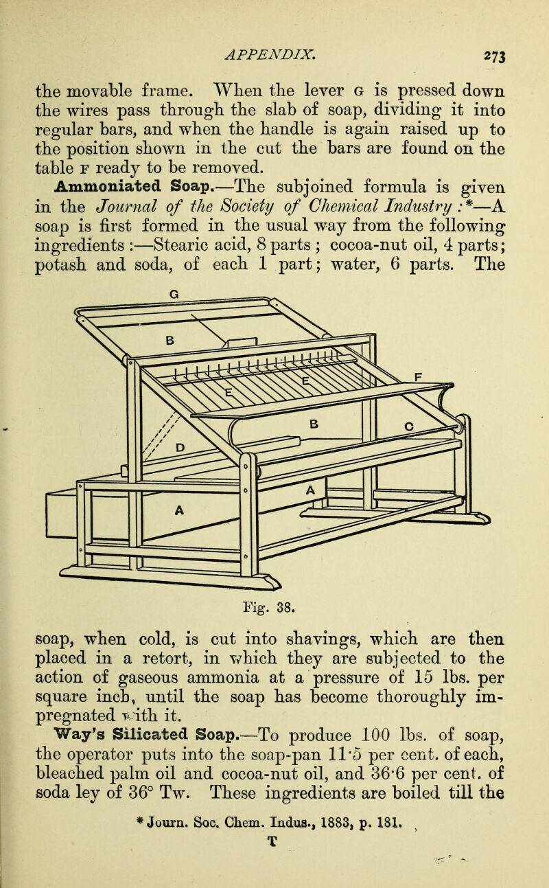 the movable frame. When the lever g is pressed down the wires pass through the slab of soap, dividing it into regular bars, and when the handle is again raised up to the position shown in the cut the bars are found on the table F ready to be removed. Ammoniated Soap.—The subjoined formula is given in the Journal of the Society of Chemical Industry :^—A soap is first formed in the usual way from the following ingredients :—Stearic acid, 8 parts ; cocoa-nut oil, 4 parts; potash and soda, of each 1 part; water, 6 parts. The Fig. 38. soap, when cold, is cut into shavings, which are then placed in a retort, in which they are subjected to the action of gaseous ammonia at a pressure of 15 lbs. per square inch, until the soap has become thoroughly im- pregnated ith it. Way's Silicated Soap.—To produce 100 lbs. of soap, the operator puts into the soap-pan 11*5 per cent, of each, bleached palm oil and cocoa-nut oil, and 36*6 per cent, of soda ley of 36° Tw. These ingredients are boiled till the * Journ. Soc. Chem. Indus., 1883, p. 181. T