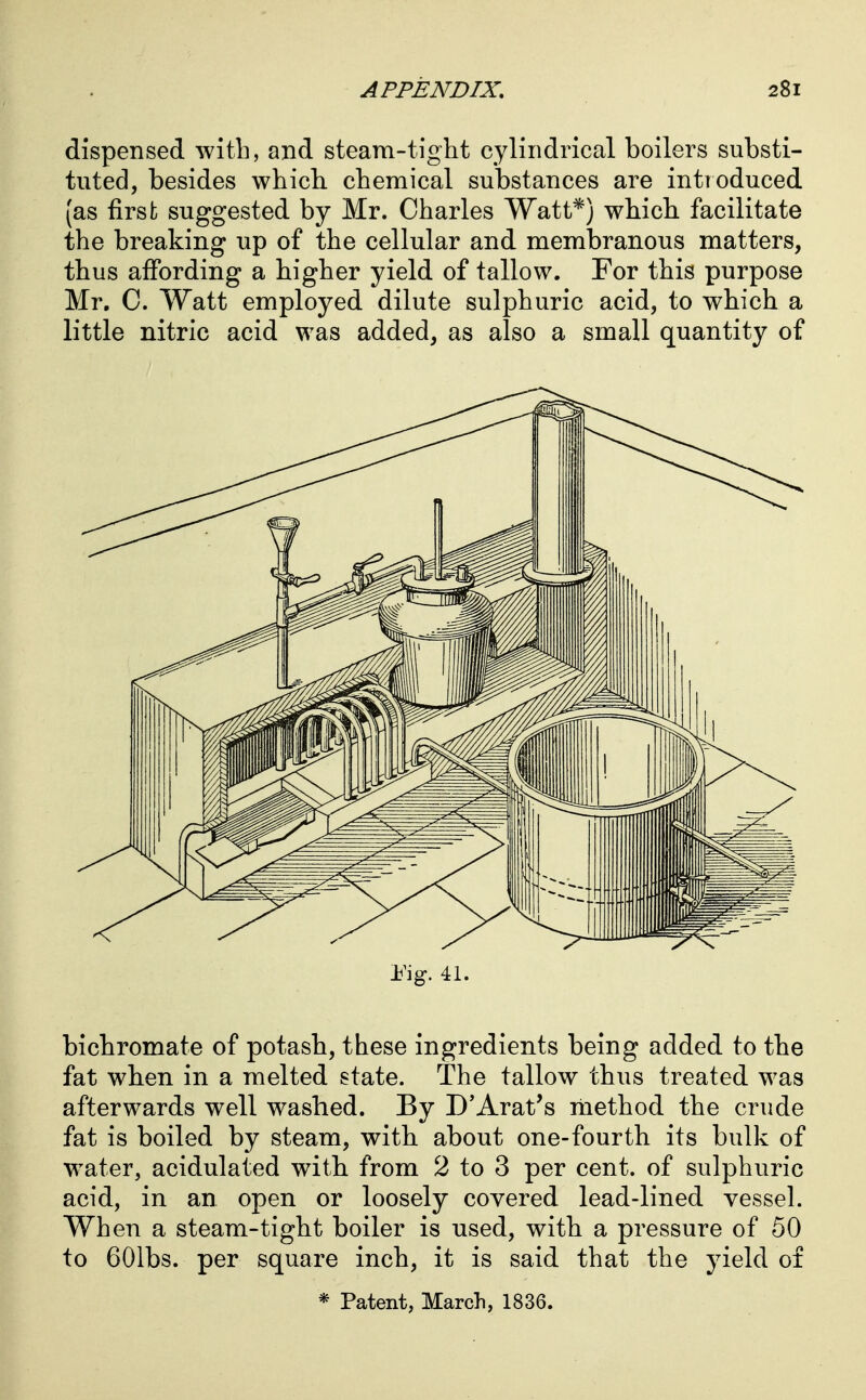 dispensed with, and steam-tight cylindrical boilers substi- tuted, besides which, chemical substances are introduced (as first suggested by Mr. Charles Watt*) which facilitate the breaking up of the cellular and membranous matters, thus affording a higher yield of tallow. For this purpose Mr. C. Watt employed dilute sulphuric acid, to which a little nitric acid was added, as also a small quantity of iMg. 41. bichromate of potash, these ingredients being added to the fat when in a melted state. The tallow thus treated was afterwards well washed. By D'Arat's method the crude fat is boiled by steam, with about one-fourth its bulk of w^ater, acidulated with from 2 to 3 per cent, of sulphuric acid, in an open or loosely covered lead-lined vessel. When a steam-tight boiler is used, with a pressure of 50 to GOlbs. per square inch, it is said that the yield of * Patent, March, 1836.