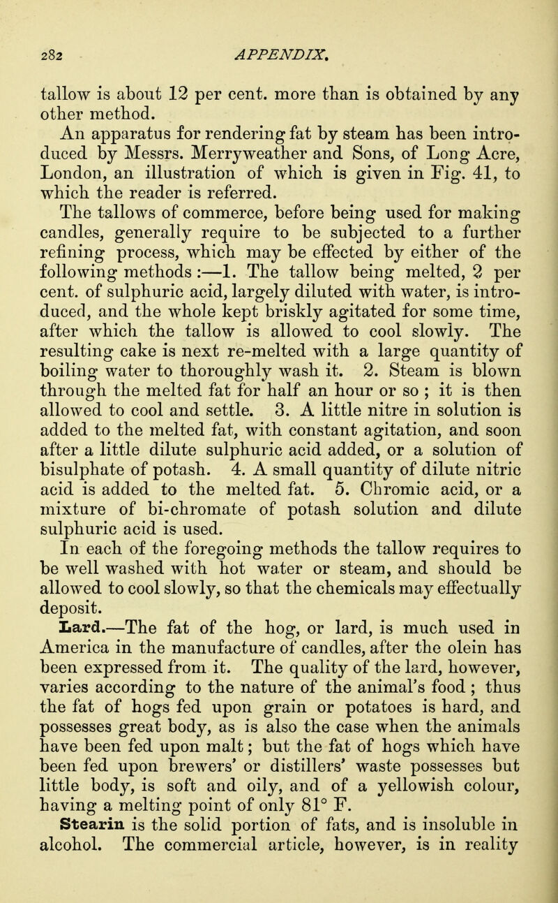 tallow is about 12 per cent, more than is obtained by any other method. An apparatus for rendering fat by steam has been intro- duced by Messrs. Merry weather and Sons, of Long Acre, London, an illustration of which is given in Fig. 41, to which the reader is referred. The tallows of commerce, before being used for making candles, generally require to be subjected to a further refining process, which may be effected by either of the following methods :—1. The tallow being melted, 3 per cent, of sulphuric acid, largely diluted with water, is intro- duced, and the whole kept briskly agitated for some time, after which the tallow is allowed to cool slowly. The resulting cake is next re-melted with a large quantity of boiling water to thoroughly wash it. 2. Steam is blown through the melted fat for half an hour or so ; it is then allowed to cool and settle. 3. A little nitre in solution is added to the melted fat, with constant agitation, and soon after a little dilute sulphuric acid added, or a solution of bisulphate of potash. 4. A small quantity of dilute nitric acid is added to the melted fat. 5. Chromic acid, or a mixture of bi-chromate of potash solution and dilute sulphuric acid is used. In each of the foregoing methods the tallow requires to be well washed with hot water or steam, and should be allowed to cool slowly, so that the chemicals may effectually deposit. Lard.—The fat of the hog, or lard, is much used in America in the manufacture of candles, after the olein has been expressed from it. The quality of the lard, however, varies according to the nature of the animal's food ; thus the fat of hogs fed upon grain or potatoes is hard, and possesses great body, as is also the case when the animals have been fed upon malt; but the fat of hogs which have been fed upon brewers' or distillers' waste possesses but little body, is soft and oily, and of a yellowish colour, having a melting point of only 81° F. Stearin is the solid portion of fats, and is insoluble in alcohol. The commercial article, however, is in reality