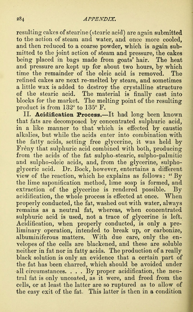 resulting cakes of stearine (stearic acid) are again submitted to the action of steam and water, and once more cooled, and then reduced to a coarse powder, which is again sub- mitted to the joint action of steam and pressure, the cakes being placed in bags made from goats' hair. The heat and pressure are kept up for about two hours, by which time the remainder of the oleic acid is removed. The refined cakes are next re-melted by steam, and sometimes a little wax is added to destroy the crystalline structure of the stearic acid. The material is finally cast into blocks for the market. The melting point of the resulting product is from 132° to 135° F. II. Acidification Process.—It had long been known that fats are decomposed by concentrated sulphuric acid, in a like manner to that which is efiected by caustic alkalies, but while the acids enter into combination with the fatty acids, setting free glycerine, it was held by Freny that sulphuric acid combined with both, producing from the acids of the fat sulpho-stearic, sulpho-palmitic and sulpho'oleic acids, and, from the glycerine, sulpho- glyceric acid. Dr. Bock, however, entertains a difierent view of the reaction, which he explains as follows: By the lime saponification method, lime soap is formed, and extraction of the glycerine is rendered possible. By acidification, the whole process is efiected at once. When properly conducted, the fat, washed out with water, always remains as a neutral fat, whereas, when concentrated sulphuric acid is used, not a trace of glycerine is left. Acidification, when properly conducted, is only a pre- liminary operation, intended to break up, or carbonize, albuminiferous matters. With due care, only the en- velopes of the cells are blackened, and these are soluble neither in fat nor in fatty acids. The production of a really black solution is only an evidence that a certain part of the fat has been charred, which should be avoided under all circumstances. . . . By proper acidification, the neu- tral fat is only uncoated, as it were, and freed from the cells, or at least the latter are so ruptured as to allow of the easy exit of the fat. This latter is then in a condition