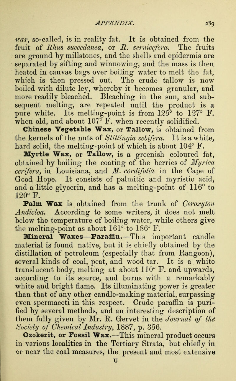 «m.r, so-called, is in reality fat. It is obtained from the fruit of lihm mccedaneay or JR, vernicefera. The fruits are ground by millstones, and the shells and epidermis are separated by sifting and winnowing, and the mass is then heated in canvas bags over boiling water to melt the fat, which is then pressed out. The crude tallow is now boiled with dilute ley, whereby it becomes granular, and more readily bleached. Bleaching in the sun, and sub- sequent melting, are repeated until the product is a pure white. Its melting-point is from 125'' to 127° F. when old, and about 107° F. when recently solidified. Chinese Vegetable Wax, or Tallow, is obtained from the kernels of the nuts of Stillingia sehifera. It is a white, hard solid, the melting-point of which is about 104° F. Myrtle Wax, or Tallow, is a greenish coloured fat, obtained by boiling the coating of the berries of Myrica cerifera, in Louisiana, and M. cordifoUa in the Cape of Good Hope. It consists of palmitic and myristic acid, and a little glycerin, and has a melting-point of 116° to 120° F. Palm Wax is obtained from the trunk of Ceroxylon Andicloa, According to some writers, it does not melt below the temperature of boiling water, while others give the melting-point as about 161° to 186° F. Mineral Waxes—Parafin.—This important candle material is found native, but it is chiefly obtained by the distillation of petroleum (especially that from Eangoon), several kinds of coal, peat, and wood tar. It is a white translucent body, melting at about 110° F. and upwards, according to its source, and burns with a remarkably white and bright flame. Its illuminating power is greater than that of any other candle-making material, surpassing even spermaceti in this respect. Crude paraffin is puri- fied by several methods, and an interesting description of them fully given by Mr. R. Gervet in the Journal of the Society of Chemical Industryy 1887, p. 356. Ozokerit, or Fossil Wax.—This mineral product occurs in various localities in the Tertiary Strata, but chiefly in or near the coal measures, the present and most extensive