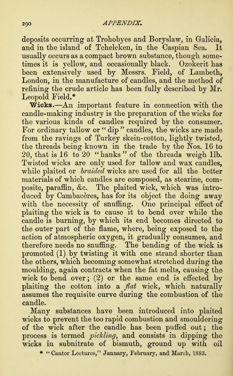 deposits occurring at Trohobyes and Boryslaw, in Galicia, and in the island of Tcheleken, in the Caspian Sea. It usually occurs as a compact brown substance, though some- times it is yellow, and occasionally black. Ozokerit has been extensively used by Messrs. Field, of Lambeth, London, in the manufacture of candles, and the method of refining the crude article has been fully described by Mr. Leopold Field.* Wicks.—An important feature in connection with the candle-making industry is the preparation of the wicks for the various kinds of candles required by the consumer. For ordinary tallow or  dip  candles, the wicks are made from the ravings of Turkey skein-cotton, lightly twisted, the threads being known in the trade by the JSTos. 16 to 20, that is 16 to 20 hanks'' of the threads weigh lib. Twisted wicks are only used for tallow and wax candles, while plaited or braided wicks are used for all the better materials of which candles are composed, as stearine, com- posite, paraffin, &c. The plaited wick, which was intro- duced by Cambaceres, has for its object the doing away with the necessity of snuffing. One principal effect of plaiting the wick is to cause it to bend over while the candle is burning, by which its end becomes directed to the outer part of the flame, where, being exposed to the action of atmospheric oxygen, it gradually consumes, and therefore needs no snuffing. The bending of the wick is promoted (1) by twisting it with one strand shorter than the others, which becoming somewhat stretched during the moulding, again contracts when the fat melts, causing the wick to bend over; (2) or the same end is eflected by plaiting the cotton into a flat wick, which naturally assumes the requisite curve during the combustion of the candle. Many substances have been introduced into plaited wicks to prevent the too rapid combustion and smouldering of the wick after the candle has been pufied out; the process is termed piclding, and consists in dipping the wicks in subnitrate of bismuth, ground up with oil * ''Cantor Lectures, January, February, and March, 1883.